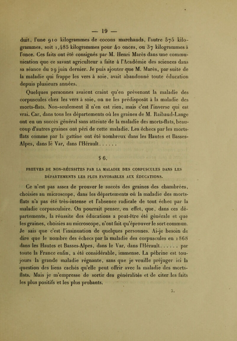 duit, l’une 910 kilogrammes de cocons marchands, l’autre 5^5 kilo- grammes, soit i,485 kilogrammes pour 4o onces, ou 37 kilogrammes à l’once. Ces faits ont été consignés par M. Henri Marès dans une commu- nication que ce savant agriculteur a faite à l’Académie des sciences dans sa séance du 29 juin dernier. Je puis ajouter que M. Marès, par suite de la maladie qui frappe les vers à soie, avait abandonné toute éducation depuis plusieurs années. Quelques personnes avaient craint qu’en prévenant la maladie des corpuscules chez les vers à soie, on ne les prédisposât à la maladie des morts-flats. Non-seulement il n’en est rien, mais c’est l’inverse qui est vrai. Car, dans tous les départements où les graines de M. Raibaud-Lange ont eu un succès général sans atteinte de la maladie des morts-flats, beau- coup d’autres graines ont péri de cette maladie. Les échecs par les morts- flats comme par la gattine ont été nombreux dans les Hautes et Basses- Alpes, dans lé Var, dans l’Hérault §6. PREUVES DE NON-RÉUSSITES PAR LA MALADIE DES CORPUSCULES DANS LES DÉPARTEMENTS LES PLUS FAVORABLES AUX ÉDUCATIONS. Ce n’est pas assez de prouver le succès des graines des chambrées, choisies au microscope, dans les départements où la maladie des morts- flats n’a pas été très-intense et l’absence radicale de tout échec par la maladie corpusculaire. On pourrait penser, en effet, que, dans ces dé- partements, la réussite des éducations a peut-être été générale et que les graines, choisies au microscope, n’ont fait qu’éprouver le sort commun. Je sais que c’est l’insinuation de quelques personnes. Ai-je besoin de dire que le nombre des échecs par la maladie des corpuscules en 1868 dans les Hautes et Basses-Alpes, dans le Var, dans l’Hérault par- toute la France enfin, a été considérable, immense. La pébrine est tou- jours la grande maladie régnante, sans que je veuille préjuger ici la question des liens cachés quelle peut offrir avec la maladie des morts- flats. Mais je m’empresse de sortir des généralités et de citer les faits les plus positifs et les plus probants.