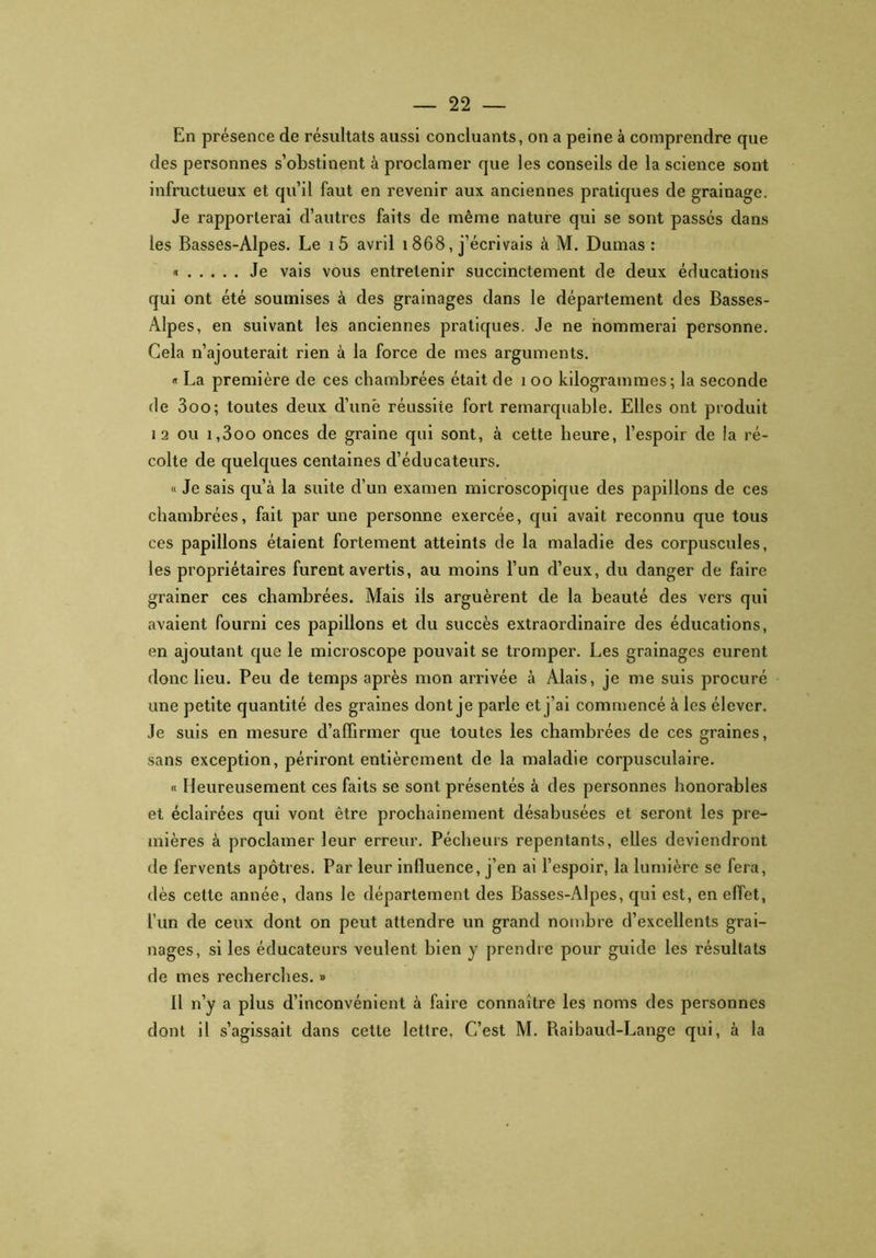 En présence de résultats aussi concluants, on a peine à comprendre que des personnes s’obstinent à proclamer que les conseils de la science sont infructueux et qu’il faut en revenir aux anciennes pratiques de grainage. Je rapporterai d’autres faits de même nature qui se sont passés dans les Basses-Alpes. Le i5 avril i 868, j’écrivais à M. Dumas : « Je vais vous entretenir succinctement de deux éducations qui ont été soumises à des grainages dans le département des Basses- Alpes, en suivant les anciennes pratiques. Je ne nommerai personne. Cela n’ajouterait rien à la force de mes arguments. « La première de ces chambrées était de 1 oo kilogrammes; la seconde fie 3oo; toutes deux d’unë réussite fort remarquable. Elles ont produit 12 ou i,3oo onces de graine qui sont, à cette heure, l’espoir de la ré- colte de quelques centaines d’éducateurs. « Je sais qu’à la suite d’un examen microscopique des papillons de ces chambrées, fait par une personne exercée, qui avait reconnu que tous ces papillons étaient fortement atteints de la maladie des corpuscules, les propriétaires furent avertis, au moins l’un d’eux, du danger de faire grainer ces chambrées. Mais ils arguèrent de la beauté des vers qui avaient fourni ces papillons et du succès extraordinaire des éducations, en ajoutant que le microscope pouvait se tromper. Les grainages eurent donc lieu. Peu de temps après mon arrivée à Alais, je me suis procuré une petite quantité des graines dont je parle et j’ai commencé à les élever. Je suis en mesure d’affirmer que toutes les chambrées de ces graines, sans exception, périront entièrement de la maladie corpusculaire. « Heureusement ces faits se sont présentés à des personnes honorables et éclairées qui vont être prochainement désabusées et seront les pre- mières à proclamer leur erreur. Pécheurs repentants, elles deviendront de fervents apôtres. Par leur influence, j’en ai l’espoir, la lumière se fera, dès cette année, dans le département des Basses-Alpes, qui est, en effet, l’un de ceux dont on peut attendre un grand nombre d’excellents grai- nages, si les éducateurs veulent bien y prendre pour guide les résultats de mes recherches. » Il n’y a plus d’inconvénient à faire connaître les noms des personnes dont il s’agissait dans cette lettre. C’est M. Raibaud-Lange qui, à la