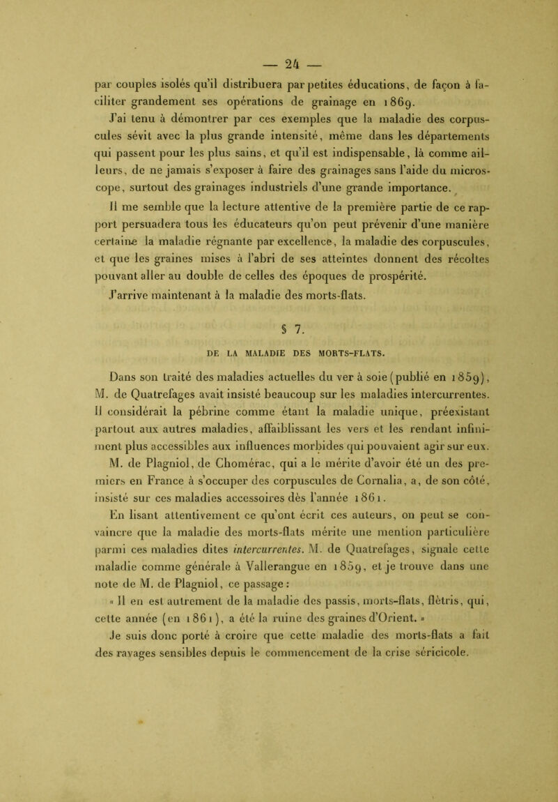 par coupies isolés qu’il distribuera par petites éducations, de façon à fa- ciliter grandement ses opérations de grainage en 1869. J’ai tenu à démontrer par ces exemples que la maladie des corpus- cules sévit avec la plus grande intensité, même dans les départements qui passent pour les plus sains, et qu’il est indispensable, là comme ail- leurs, de ne jamais s’exposer à faire des grainages sans l’aide du micros- cope, surtout des grainages industriels d’une grande importance. 11 me semble que la lecture attentive de la première partie de ce rap- port persuadera tous les éducateurs qu’on peut prévenir d’une manière certaine la maladie régnante par excellence, la maladie des corpuscules, et que les graines mises à l’abri de ses atteintes donnent des récoltes pouvant aller au double de celles des époques de prospérité. J’arrive maintenant à la maladie des morts-flats. § 7. DE LA MALADIE DES MORTS-FLATS. Dans son traité des maladies actuelles du ver à soie (publié en 1859), M. de Quatrefages avait insisté beaucoup sur les maladies intercurrentes. IJ considérait la pébrine comme étant la maladie unique, préexistant partout aux autres maladies, affaiblissant les vers et les rendant infini- ment plus accessibles aux influences morbides qui pouvaient agir sur eux. M. de Plagniol, de Chomérac, qui a le mérite d’avoir été un des pre- miers en France à s’occuper des corpuscules de Cornalia, a, de son côté, insisté sur ces maladies accessoires dès l’année 1861. En lisant attentivement ce qu’ont écrit ces auteurs, on peut se con- vaincre que la maladie des morts-flats mérite une mention particulière parmi ces maladies dites intercurrentes. M. de Quatrefages, signale cette maladie comme générale à Vallerangue en 1869, et je trouve dans une note de M. de Plagniol, ce passage : « Il en est autrement de la maladie des passis, morts-flats, flétris, qui, celte année (en 1861), a été la ruine des grainesd’Orient. » Je suis donc porté à croire que cette maladie des morts-flats a fait des ravages sensibles depuis le commencement de la crise séricicole.