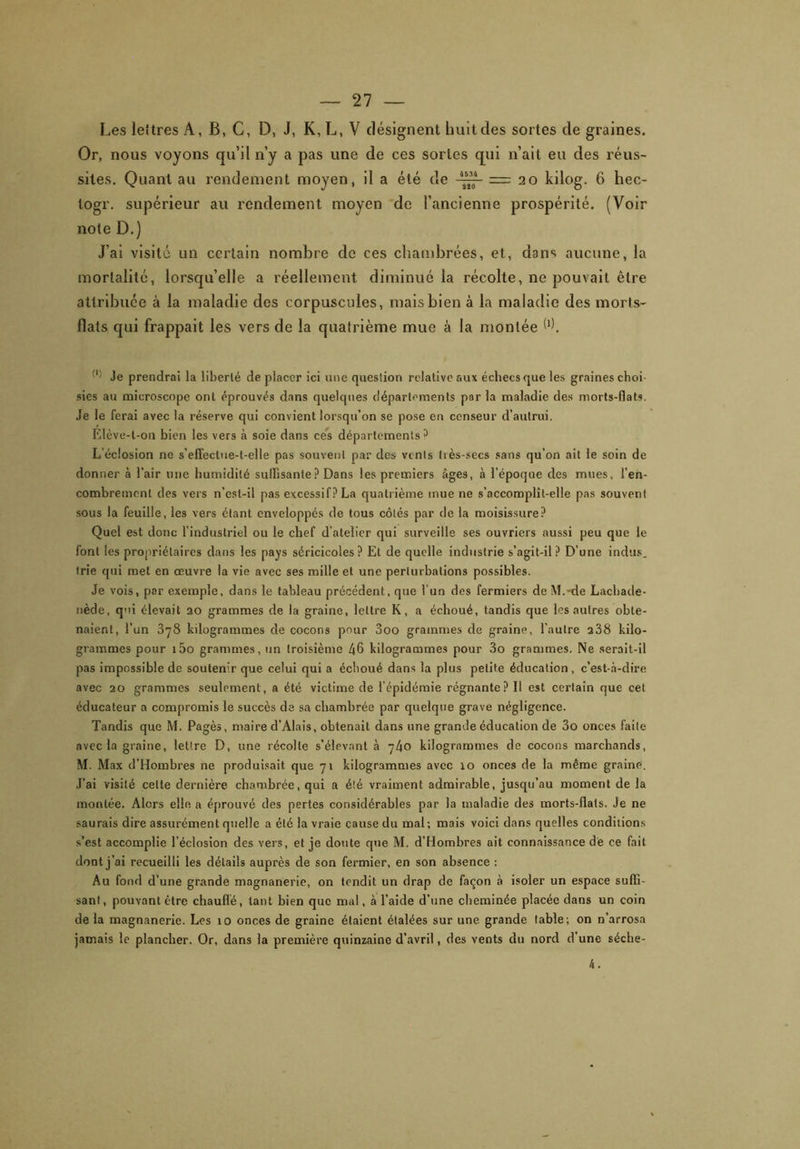 Les lettres A, B, C, D, J, K, L, V désignent huit des sortes de graines. Or, nous voyons qu’il n’y a pas une de ces sortes qui n’ait eu des réus- sites. Quant au rendement moyen, il a été de =20 kilog. 6 hec- togr. supérieur au rendement moyen de l’ancienne prospérité. (Voir note D.) J’ai visité un certain nombre de ces chambrées, et, dans aucune, la mortalité, lorsqu’elle a réellement diminué la récolte, ne pouvait être attribuée à la maladie des corpuscules, mais bien à la maladie des morts- flats qui frappait les vers de la quatrième mue à la montée W. Je prendrai la liberté de placer ici une question relative eux échecs que les graines choi sies au microscope ont éprouvés dans quelques départements par la maladie des morts-flats. Je le ferai avec la réserve qui convient lorsqu’on se pose en censeur d’autrui. Elève-t-on bien les vers à soie dans ces départements 3 L'éclosion ne s'effectue-l-elle pas souvent par des vents très-secs sans qu’on ait le soin de donner à l’air une humidité suffisante ? Dans les premiers âges, à l’époque des mues, l'en- combrement des vers n’cst-il pas excessif? La quatrième mue ne s’accomplît-elle pas souvent sous la feuille, ies vers étant enveloppés de tous côtés par de la moisissure? Quel est donc l’industriel ou le chef d’atelier qui surveille ses ouvriers aussi peu que le font les propriétaires dans les pays séricicoles? Et de quelle industrie s’agit-il? D’une indus, trie qui met en œuvre la vie avec ses mille et une perturbations possibles. Je vois, par exemple, dans le tableau précédent, que l’un des fermiers de M.-de Lachade- nède, qui élevait 20 grammes de la graine, lettre K, a échoué, tandis que les autres obte- naient, l’un 378 kilogrammes de cocons pour 3oo grammes de graine, l’autre 238 kilo- grammes pour i5o grammes, un troisième 46 kilogrammes pour 3o grammes. Ne serait-il pas impossible de soutenir que celui qui a échoué dans la plus petite éducation, c’est-à-dire avec 20 grammes seulement, a été victime de l'épidémie régnante? 11 est certain que cet éducateur a compromis le succès de sa chambrée par quelque grave négligence. Tandis que M. Pagès, maire d’Alais, obtenait dans une grande éducation de 3o onces faite avec la graine, lettre D, une récolte s’élevant à 740 kilogrammes de cocons marchands, M. Max d’Hombres ne produisait que 71 kilogrammes avec 10 onces de la même graine. J’ai visité celte dernière chambrée, qui a été vraiment admirable, jusqu’au moment de la montée. Alors elle a éprouvé des pertes considérables par la maladie des morts-flats. Je ne saurais dire assurément quelle a été la vraie cause du mal ; mais voici dans quelles conditions s’est accomplie l’éclosion des vers, et je doute que M. d’Hombres ait connaissance dé ce fait dont j’ai recueilli les détails auprès de son fermier, en son absence : Au fond d’une grande magnanerie, on tendit un drap de façon à isoler un espace suffi- sant, pouvant être chauffé, tant bien que mal, à l’aide d’une cheminée placée dans un coin delà magnanerie. Les îo onces de graine étaient étalées sur une grande table; on n’arrosa jamais le plancher. Or, dans la première quinzaine d’avril, des vents du nord d’une séche- 4.