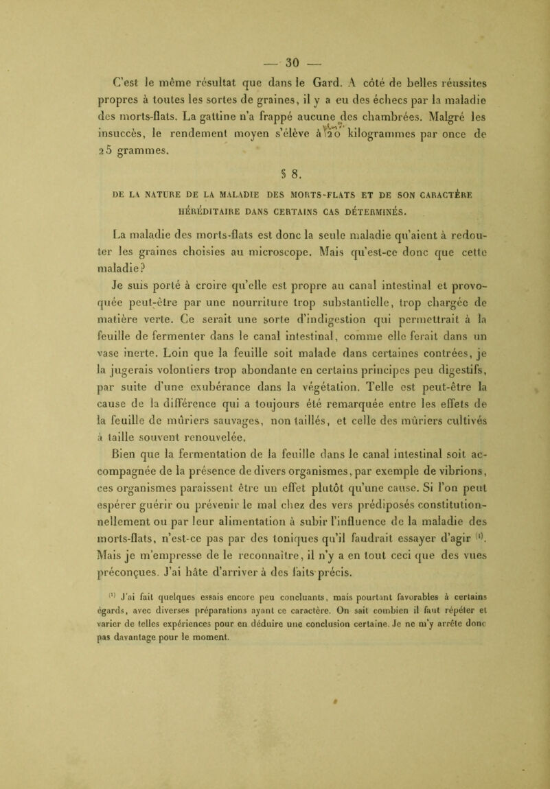 C’est Je même résultat que dans Je Gard. A côté de belles réussites propres à toutes les sortes de graines, il y a eu des échecs par la maladie des morts-flats. La gattine n’a frappé aucune des chambrées. Malgré les insuccès, le rendement moyen s’élève àlAo kilogrammes par once de 25 grammes. § 8. DE L\ NATURE DE LA MALADIE DES MORTS-FLATS ET DE SON CARACTÈRE HÉRÉDITAIRE DANS CERTAINS CAS DÉTERMINÉS. La maladie des morts-flats est donc la seule maladie qu’aient à redou- ter les graines choisies au microscope. Mais qu’est-ce donc que cette maladie? Je suis porté à croire qu’elle est propre au canal intestinal et provo- quée peut-être par une nourriture trop substantielle, trop chargée de matière verte. Ce serait une sorte d’indigestion qui permettrait à la feuille de fermenter dans le canal intestinal, comme elle ferait dans un vase inerte. Loin que la feuille soit malade dans certaines contrées, je la jugerais volontiers trop abondante en certains principes peu digestifs, par suite d’une exubérance dans la végétation. Telle est peut-être la cause de la différence qui a toujours été remarquée entre les effets de la feuille de mûriers sauvages, non taillés, et celle des mûriers cultivés à taille souvent renouvelée. Bien que la fermentation de la feuille dans le canal intestinal soit ac- compagnée de la présence de divers organismes, par exemple de vibrions, ces organismes paraissent être un effet plutôt qu’une cause. Si l’on peut espérer guérir ou prévenir le mal chez des vers prédiposés constitution- nellement ou par leur alimentation à subir l’influence de la maladie des morts-flats, n’est-ce pas par des toniques qu’il faudrait essayer d’agir l}. Mais je m’empresse de le reconnaître, il n’y a en tout ceci que des vues préconçues. J’ai hâte d’arriver à des laits précis. (l) J’ai fait quelques essais encore peu concluants, mais pourtant favorables à certains égards, avec diverses préparalions ayant ce caractère. On sait combien il faut répéter et varier de telles expériences pour en déduire une conclusion certaine. Je ne m’y arrête donc pas davantage pour le moment.