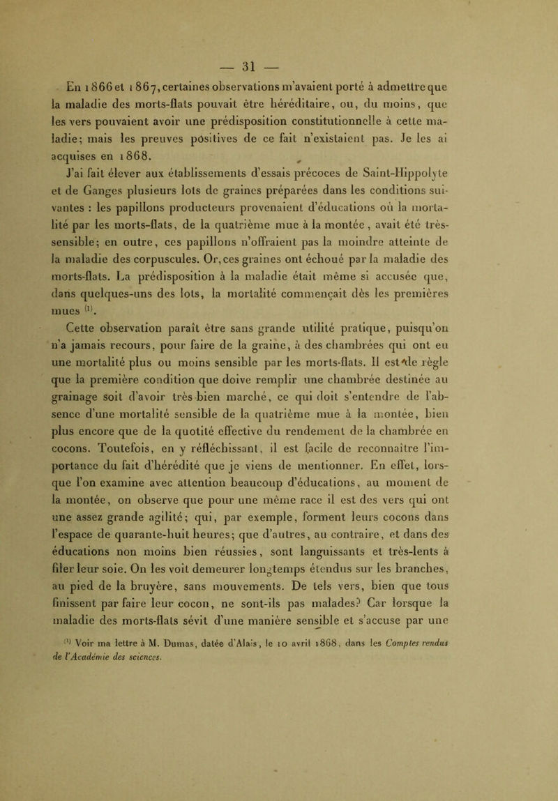 En i866el i 867, certaines observations m’avaient porté à admettre que ia maladie des morts-flats pouvait être héréditaire, ou, du moins, que les vers pouvaient avoir une prédisposition constitutionnelle à cette ma- ladie; mais les preuves positives de ce fait n’existaient pas. Je les ai acquises en 1868. J’ai fait élever aux établissements d’essais précoces de Saint-Hippolvte et de Ganges plusieurs lots de graines préparées dans les conditions sui- vantes : les papillons producteurs provenaient d’éducations où la morta- lité par les morts-flats, de la quatrième mue à la montée , avait été très- sensible; en outre, ces papillons n’offraient pas la moindre atteinte de la maladie des corpuscules. Or,ces graines ont échoué parla maladie des morts-flats. La prédisposition à la maladie était même si accusée que, dans quelques-uns des lots, la mortalité commençait dès les premières mues (!). Cette observation paraît être sans grande utilité pratique, puisqu’on n’a jamais recours, pour faire de la graine, à des chambrées qui ont eu une mortalité plus ou moins sensible par les morts-flats. 11 est'de îègle que la première condition que doive remplir une chambrée destinée au grainage soit d’avoir très bien marché, ce qui doit s’entendre de l’ab- sence d’une mortalité sensible de la quatrième mue à la montée, bien plus encore que de la quotité effective du rendement de la chambrée en cocons. Toutefois, en y réfléchissant, il est facile de reconnaître l’im- portance du fait d’hérédité que je viens de mentionner. En effet, lors- que l’on examine avec attention beaucoup d’éducations, au moment de la montée, on observe que pour une même race il est des vers qui ont une assez grande agilité; qui, par exemple, forment leurs cocons dans l’espace de quarante-huit heures; que d’autres, au contraire, et dans des éducations non moins bien réussies, sont languissants et très-lents à filer leur soie. On les voit demeurer longtemps étendus sur les branches, au pied de la bruyère, sans mouvements. De tels vers, bien que tous finissent par faire leur cocon, ne sont-ils pas malades? Car lorsque la maladie des morts-flats sévit d’une manière sensible et s’accuse par une (l) Voir ma lettre à M. Dumas, datée d’Alals, le 10 avril 1868, dans les Comptes rendus de l’Académie des sciences.