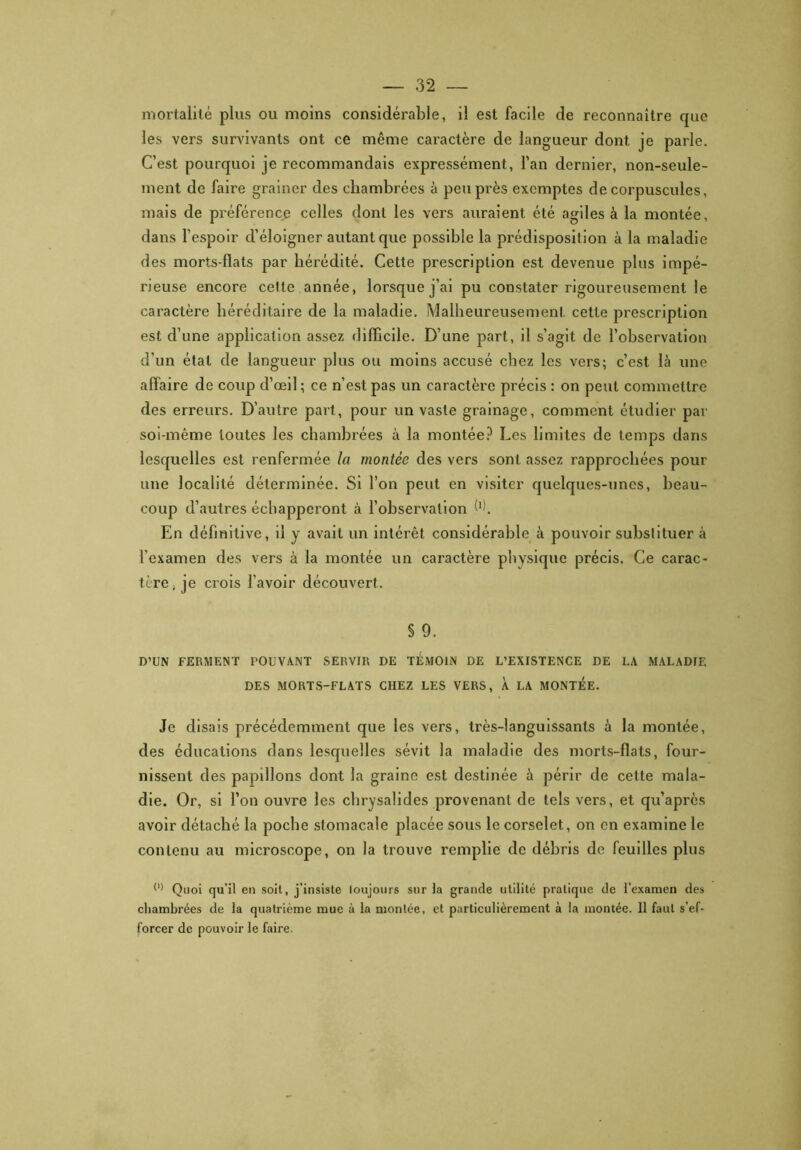 mortalité plus ou moins considérable, il est facile de reconnaître que les vers survivants ont ce même caractère de langueur dont je parle. C’est pourquoi je recommandais expressément, l’an dernier, non-seule- ment de faire grainer des chambrées à peu près exemptes de corpuscules, mais de préférence celles dont les vers auraient été agiles à la montée, dans l’espoir d’éloigner autant que possible la prédisposition à la maladie des morts-flats par hérédité. Cette prescription est devenue plus impé- rieuse encore cette année, lorsque j’ai pu constater rigoureusement le caractère héréditaire de la maladie. Malheureusement cette prescription est d’une application assez difficile. D’une part, il s’agit de l’observation d’un état de langueur plus ou moins accusé chez les vers; c’est là une affaire de coup d’œil; ce n’est pas un caractère précis : on peut commettre des erreurs. D’autre part, pour un vaste grainage, comment étudier par soi-même toutes les chambrées à la montée? Les limites de temps dans lesquelles est renfermée la montée des vers sont assez rapprochées pour une localité déterminée. Si l’on peut en visiter quelques-unes, beau- coup d’autres échapperont à l’observation W> En définitive, il y avait un intérêt considérable à pouvoir substituer à l'examen des vers à la montée un caractère physique précis. Ce carac- tère; je crois l'avoir découvert. § 9. D’UN FERMENT POUVANT SERVIR DE TEMOIN DE L’EXISTENCE DE LA MALADIF. DES MORTS-FLATS CHEZ LES VERS, À LA MONTEE. Je disais précédemment que les vers, très-languissants à la montée, des éducations dans lesquelles sévit la maladie des morts-flats, four- nissent des papillons dont la graine est destinée à périr de cette mala- die. Or, si l’on ouvre les chrysalides provenant de tels vers, et qu’après avoir détaché la poche stomacale placée sous le corselet, on en examine le contenu au microscope, on la trouve remplie de débris de feuilles plus (1) Quoi qu’il en soit, j’insiste loujours sur la grande utilité pratique de l’examen des chambrées de la quatrième mue à la montée, et particulièrement à la montée. 11 faut s’ef- forcer de pouvoir le faire.