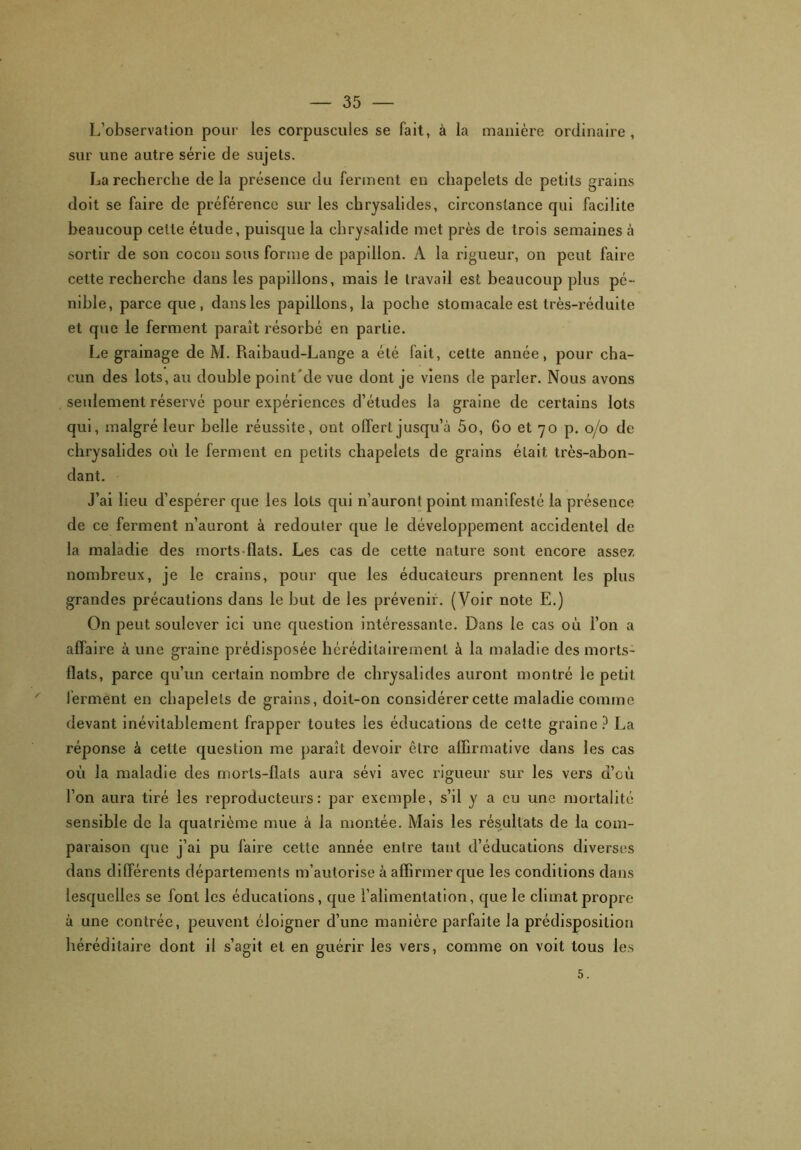 L’observation pour les corpuscules se fait, à la manière ordinaire, sur une autre série de sujets. La recherche delà présence du ferment en chapelets de petits grains doit se faire de préférence sur les chrysalides, circonstance qui facilite beaucoup celte étude, puisque la chrysalide met près de trois semaines à sortir de son cocon sous forme de papillon. A la rigueur, on peut faire cette recherche dans les papillons, mais le travail est beaucoup plus pé- nible, parce que, dans les papillons, la poche stomacale est très-réduite et que le ferment paraît résorbé en partie. Le grainage de M. Raibaud-Lange a été fait, cette année, pour cha- cun des lots, au double point de vue dont je viens de parler. Nous avons seulement réservé pour expériences d’études la graine de certains lots qui, malgré leur belle réussite, ont offert jusqu’à 5o, 60 et 70 p. 0/0 de chrysalides où le ferment en petits chapelets de grains était très-abon- dant. J’ai lieu d’espérer que les lots qui n’auront point manifesté la présence de ce ferment n’auront à redouter que le développement accidentel de la maladie des morts-flats. Les cas de cette nature sont encore assez nombreux, je le crains, pour que les éducateurs prennent les plus grandes précautions dans le but de les prévenir. (Voir note E.) On peut soulever ici une question intéressante. Dans le cas où l’on a affaire à une graine prédisposée héréditairement à la maladie des morts- flats, parce qu’un certain nombre de chrysalides auront montré le petit, ferment en chapelets de grains, doit-on considérer cette maladie comme devant inévitablement frapper toutes les éducations de cette graine? La réponse à cette question me paraît devoir être affirmative dans les cas où la maladie des morts-flats aura sévi avec rigueur sur les vers d’où l’on aura tiré les reproducteurs: par exemple, s’il y a eu une mortalité sensible de la quatrième mue à la montée. Mais les résultats de la com- paraison que j’ai pu faire cette année entre tant d’éducations diverses dans différents départements m’autorise à affirmer que les conditions dans lesquelles se font les éducations, que l’alimentation, que le climat propre à une contrée, peuvent éloigner d’une manière parfaite la prédisposition héréditaire dont il s’agit et en guérir les vers, comme on voit tous les 5.