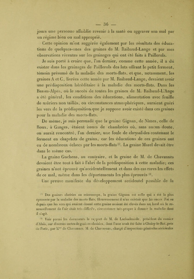 — 3 G — jours une personne affaiblie revenir à la santé ou aggraver son mal par un régime bien ou mal approprié. Cette opinion m’est suggérée également par les résultats des éduca- tions de quelques-unes des graines de M. Raibaud-Lange et par mes observations récentes sur les grainages qui ont été faits à Paillerols. Je suis porté à croire que, l’an dernier, comme cette année, il a dù exister dans les grainages de Paillerols des lots offrant le petit ferment, témoin présumé de la maladie des morts-flats, et que, notamment, les graines A et C, livrées cette année par M. Raibaud-Lange, devaient avoir une prédisposition héréditaire à la maladie des morts-flats. Dans les Basses-Alpes, où le succès de toutes les graines de M. Raibaud-L’Ange a été général, les conditions des éducations, alimentation avec feuille de mûriers non taillés, ou circonstances atmosphériques, auraient guéri les vers de la prédisposition que je suppose avoir existé dans ces graines pour la maladie des morts-flats. De même, je suis persuadé que la graine Gignan, de Nîmes, celle de Roux, à Ganges, étaient issues de chambrées où, sans aucun doute, on aurait rencontré, l’an dernier, une foule de chrysalides contenant le ferment en chapelets de grains, car les éducations de ces graines ont eu de nombreux échecs par les morts-flats (‘h La graine Mazel devait être dans le même cas. La graine Guchens, au contraire, et la graine de M. de Chavannes devaient être tout à fait h l’abri de la prédisposition à cette maladie; ces graines n’ont éprouvé qu’accidentellement et dans des cas rares les effets de ce mal, même dans les départements les plus éprouvés Une preuve manifeste du développement accidentel possible de la (,) Des graines choisies au microscope, la graine Gignan est celle qui a éié la plus éprouvée par la maladie des morts llats. Heureusement il n’en existait que 4o onces J'ai su de puis que les vers qui avaient donné celle graine avaient été élevés dans un local où le re- nouvellement de l’air était très-diffici'e, circonstance très-propre à donner la maladie dont il s’agit. (2> Voir parmi les documents le rapport de M. de Lachadencde, président du comice d'Alais, sur diverses sortes de graines choisies, dont l’une avait été faite à Choisy-le-Roi, près de Paris , par M”,c de Chavannes. M. de Chavannes, chargé d’inspections générales séricicoles