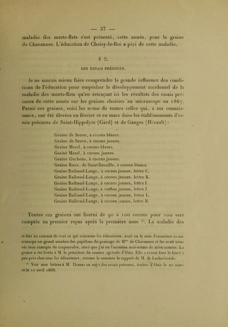 maladie des morts-fîats s’est présenté, cette année, pour la graine de Chavannes. L’éducation de Choisy-le-Roi a péri de celte maladie. § 2. DES ESSAIS PRÉCOCES. Je ne saurais mieux faire comprendre la grande influence des condi- tions de l’éducation pour empêcher le développement accidentel de la maladie des morts-flals qu’en retraçant ici les résultats des essais pré- coces de cette année sur les graines choisies au microscope en 1867. Parmi ces graines, voici les noms de toutes celles qui, à ma connais- sance, ont été élevées en février et en mars dans les établissements d’es- sais précoces de Sainl-IIippofyle (Gard) et de Ganges (Hérault) : Graine de Sauve, à cocons blancs. Graine de Sauve, à cocons jaunes. Graine Mazel, à cocons blancs. Graine Mazel, à cocons jaunes. Graine Guchens, à cocons jaunes. Graine Roux, de Saint-Bauzille, à cocons blancs. Graine Raibaud-Lange, à cocons jaunes, lettre G. Graine Raibaud-Lange, à cocons jaunes, lettre K. Graine Raibaud-Lange, à cocons jaunes, lettre I. Graine Raibaud-Lange, à cocbns jaunes, lettre J. Graine Raibaud-Lange, à cocons jaunes, lettre L. Graine Raibaud-Lange, à cocons jaunes, lettre B. Toutes ces graines ont fourni de 90 à 100 cocons pour 100 vers comptés au premier repas après la première mue T. Ra maladie des et fort au courant de tout ce qui concerne les éducations, avait eu le soin d’examiner au mi- croscope un grand nombre des papillons du grainage de Mm” de Chavannes et les avait trou- vés tous exempts de corpuscules, ainsi que j’ai eu l’occasion moi-même de m’en assurer. La graine a été livrée à M. le président du comice agricole d’Àlais. Elle a réussi dans le Gard à peu près chez tous les éducateurs, comme le constate le rapport de M. de Lacliadenède. ll) Voir mes lettres à M. Dumas au suj»t des essais précoces, écrites d’Alais le 20 et le 10 avril 1868. mars