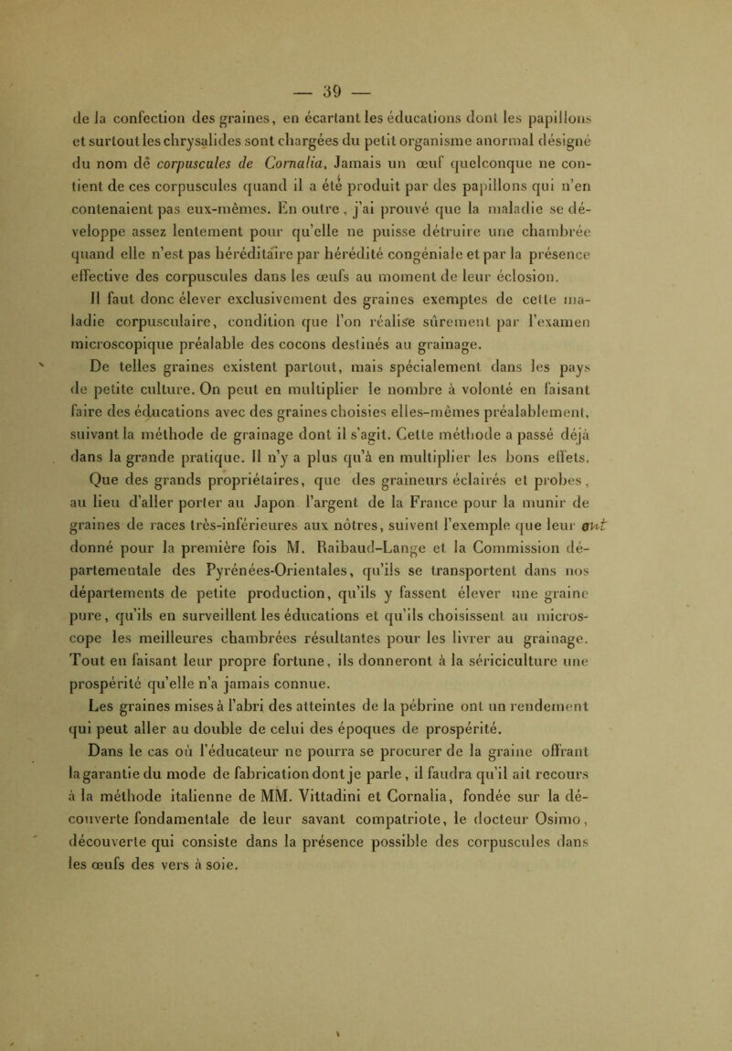 de la confection des graines, en écartant les éducations dont les papillons et surtout les chrysalides sont chargées du petit organisme anormal désigné du nom de corpuscules de Cornalia, Jamais un œuf quelconque ne con- tient de ces corpuscules quand il a été produit par des papillons qui n’en contenaient pas eux-mêmes. En outre, j’ai prouvé que la maladie se dé- veloppe assez lentement pour quelle ne puisse détruire une chambrée quand elle n’est pas héréditaire par hérédité congéniale et par la présence effective des corpuscules dans les œufs au moment de leur éclosion. Il faut donc élever exclusivement des graines exemptes de celle ma- ladie corpusculaire, condition que l’on réalise sûrement par l’examen microscopique préalable des cocons destinés au grainage. De telles graines existent partout, mais spécialement dans les pays de petite culture. On peut en multiplier le nombre à volonté en faisant faire des éducations avec des graines choisies elles-mêmes préalablement, suivant la méthode de grainage dont il s’agit. Cette méthode a passé déjà dans la grande pratique. Il n’y a plus qu’à en multiplier les bons effets. Que des grands propriétaires, que des graineurs éclairés et probes, au lieu d’aller porter au Japon l’argent de la France pour la munir de grames de races très-inférieures aux nôtres, suivent l’exemple que leur gut donné pour la première fois M. Raibaud-Lange et la Commission dé- partementale des Pyrénées-Orientales, qu’ils se transportent dans nos départements de petite production, qu’ils y fassent élever une graine pure, qu’ils en surveillent les éducations et qu’ils choisissent au micros- cope les meilleures chambrées résultantes pour les livrer au grainage. Tout en faisant leur propre fortune, ils donneront à la sériciculture une prospérité quelle n’a jamais connue. Les graines mises à l’abri des atteintes de la pébrine ont un rendement qui peut aller au double de celui des époques de prospérité. Dans le cas où l’éducateur ne pourra se procurer de la graine offrant la garantie du mode de fabrication dont je parle, il faudra qu’il ait recours à la méthode italienne de MM. Vittadini et Cornalia, fondée sur la dé- couverte fondamentale de leur savant compatriote, le docteur Osimo, découverte qui consiste dans la présence possible des corpuscules dans les œufs des vers à soie. t