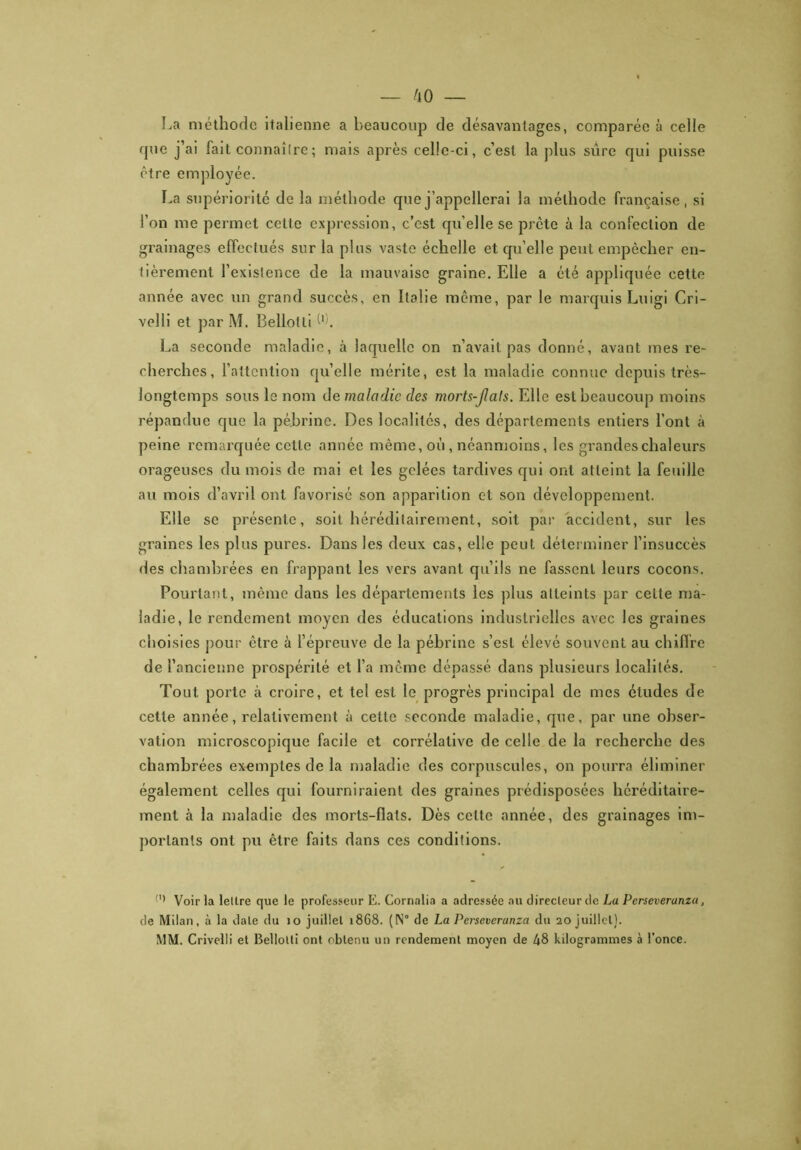 La méthode italienne a beaucoup de désavantages, comparée à celle que j’ai fait connaître ; mais après celle-ci, c’est la plus sûre qui puisse être employée. La supériorité de la méthode que j’appellerai la méthode française, si l’on me permet cette expression, c’est qu elle se prête à la confection de grainages effectués sur la plus vaste échelle et qu’elle peut empêcher en- tièrement l’existence de la mauvaise graine. Elle a été appliquée cette année avec un grand succès, en Italie même, par le marquis Luigi Gri- vel li et par M. Bellotli l'h La seconde maladie, à laquelle on n’avait pas donné, avant mes re- cherches, l’attention quelle mérite, est la maladie connue depuis très- longtemps sous le nom de maladie des morts-Jlals. Elle est beaucoup moins répandue que la pébrinc. Des localités, des départements entiers l’ont à peine remarquée cette année même, où , néanmoins, les grandes chaleurs orageuses du mois de mai et les gelées tardives qui ont atteint la feuille au mois d’avril ont favorisé son apparition et son développement. Elle se présente, soit héréditairement, soit par accident, sur les graines les plus pures. Dans les deux cas, elle peut déterminer l’insuccès des chambrées en frappant les vers avant qu’ils ne fassent leurs cocons. Pourtant, même dans les départements les plus atteints par celte ma- ladie, le rendement moyen des éducations industrielles avec les graines choisies pour être h l’épreuve de la pébrinc s’est élevé souvent au chiffre de l’ancienne prospérité et l’a même dépassé dans plusieurs localités. Tout porte à croire, et tel est le progrès principal de mes études de cette année, relativement à cette seconde maladie, que, par une obser- vation microscopique facile et corrélative de celle de la recherche des chambrées exemples de la maladie des corpuscules, on pourra éliminer également celles qui fourniraient des graines prédisposées héréditaire- ment à la maladie des morts-flals. Dès cette année, des grainages im- portants ont pu être faits dans ces conditions. Voir ta lettre que le professeur E. Cornalia a adressée au direcleurde La Perseveranza, de Milan, à la date du 10 juillet 1868. (N° de La Perseveranza du 20 juillet). MM. Crivelii et Bellotli ont obtenu un rendement moyen de 48 kilogrammes à l’once.