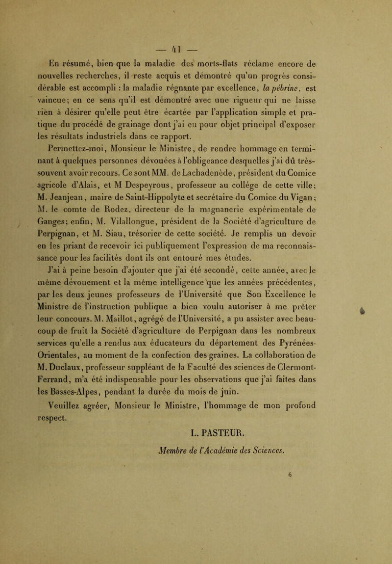 \ — /il — En résumé, bien que la maladie des morls-flats réclame encore de nouvelles recherches, il reste acquis et démontré qu’un progrès consi- dérable est accompli : la maladie régnante par excellence, la pébrine, est vaincue; en ce sens qu’il est démontré avec une rigueur qui ne laisse rien à désirer qu’elle peut être écartée par l’application simple et pra- tique du procédé de grainage dont j’ai eu pour objet principal d’exposer les résultats industriels dans ce rapport. Permettcz-moi, Monsieur le Ministre, de rendre hommage en termi- nant à quelques personnes dévouées à l’obligeance desquelles j’ai dû très- souvent avoir recours. Ce sont MM. deLachadenècle, président du Comice agricole d’Àlais, et M Despeyrous, professeur au collège de cette ville; M. Jeanjean, maire de Saint-IIippolyte et secrétaire du Comice du Vigan ; M. le comte de Rodez, directeur de la magnanerie expérimentale de Ganges; enfin, M. Vilallongue, président de la Société d’agriculture de Perpignan, et M. Siau, trésorier de cette société. Je remplis un devoir en les priant de recevoir ici publiquement l’expression de ma reconnais- sance pour les facilités dont ils ont entouré mes éludes. J’ai à peine besoin d’ajouter que j’ai été secondé, celte année, avec le même dévouement et la même intelligence que les années précédentes, par les deux jeunes professeurs de l’Université que Son Excellence le Ministre de l’instruction publique a bien voulu autoriser à me prêter leur concours. M. Maillot, agrégé de l’Université, a pu assister avec beau- coup de fruit la Société d’agriculture de Perpignan dans les nombreux services qu elle a rendus aux éducateurs du département des Pyrénées- Orientales, au moment de la confection des graines. La collaboration de M. Duclaux, professeur suppléant de la Faculté des sciences de Clermont- Ferrand, m’a été indispensable pour les observations que j’ai faites dans les Basses-Alpes, pendant la durée du mois de juin. Veuillez agréer, Monsieur le Ministre, l’hommage de mon profond respect. L. PASTEUR. Membre de l’Académie des Sciences. 6