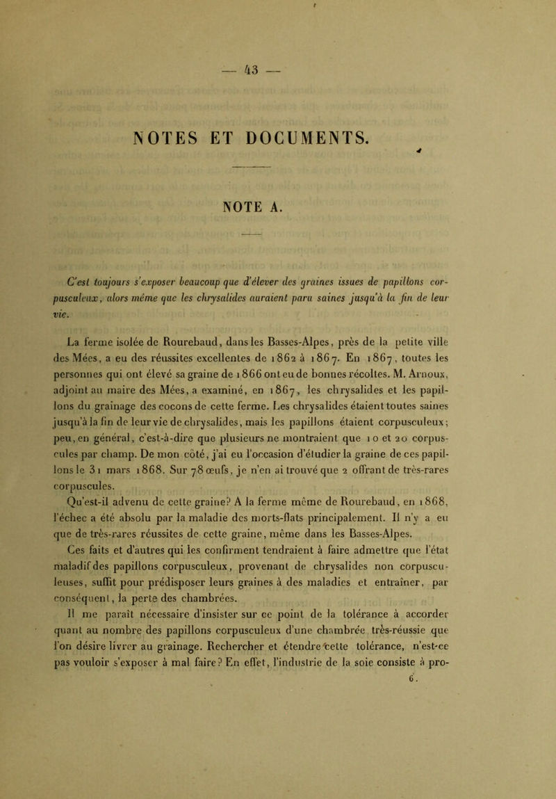 NOTES ET DOCUMENTS. 4 NOTE A. C'esl toujours s’exposer beaucoup que d’élever des (jraines issues de papillons cor- pusculeux, alors même que les chrysalides auraient para saines jusqu’à la fin de leur vie. La ferme isolée de Rourebaud, dans les Basses-Alpes, près de la petite ville des Mées, a eu des réussites excellentes de 1862 à 1867. En 1867, toutes les personnes qui ont élevé sa graine de 1866 ont eu de bonnes récoltes. M. Arnoux, adjoint au maire des Mées, a examiné, en 1867, les chrysalides et les papil- lons du grainage des cocons de celte ferme. Les chrysalides étaient toutes saines jusqu’à la lin de leur vie de chrysalides, mais les papillons étaient corpusculeux; peu, en général, c’est-à-dire que plusieurs ne montraient que 10 et 20 corpus- cules par champ. De mon côté, j’ai eu l’occasion d’étudier la graine de ces papil- lons le 3 1 mars 1868. Sur 78 œufs, je n’en ai trouvé que 2 offrant de très-rares corpuscules. Qu’est-il advenu de cette graine? A la ferme meme de Rourebaud, en 1868, l’échec a été absolu par la maladie des morts-flats principalement. Il n’y a eu que de très-rares réussites de cette graine, même dans les Basses-Alpes. Ces faits et d’autres qui les confirment tendraient à faire admettre que l’état maladif des papillons corpusculeux, provenant de chrysalides non corpuscu- leuses, suffit pour prédisposer leurs graines à des maladies et entraîner, par conséquent, la perte des chambrées. 11 me paraît nécessaire d’insister sur ce point de la tolérance à accorder quant au nombre des papillons corpusculeux d’une chambrée très-réussie que l’on désire livrer au grainage. Rechercher et étendre'cette tolérance, n’est-ce pas vouloir s’exposer à mal faire? En effet, l’industrie de la soie consiste à pro- 6.