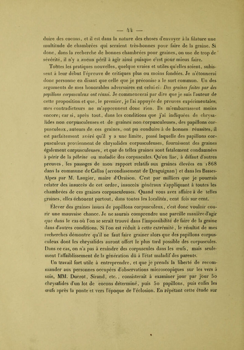 multitude de chambrées qui seraient très-bonnes pour faire de la graine. Si donc, dans la recherche de bonnes chambrées pour graines, on use de trop de sévérité, il n’y a aucun péril à agir ainsi puisque c’est pour mieux faire. Tofttes les pratiques nouvelles, quelque vraies et utiles qu’elles soient, subis- sent à leur début l’épreuve de critiques plus ou moins fondées. Je n’étonnerai donc personne en disant que celle que je préconise a le sort commun. Un des arguments de mes honorables adversaires est celui-ci: Des <7raines faites par des papillons corpusculeux ont réussi. Je commencerai par dire que je suis l’auteur de cette proposition et que, le premier, je l’ai appuyée de preuves expérimentales; mes contradicteurs ne m’apprennent donc rien. Ils m’embarrassent moins encore; car si, après tout, dans les conditions que j’ai indiquées de chrysa- lides non corpusculeuses et de graines non corpusculeuses, des papillons cor- pusculeux, auteurs de ces graines, ont pu conduire à de bonnes réussites, il est parfaitement avéré qu’il y a une limite, passé laquelle des papillons cor- pusculeux proviennent de chrysalides corpusculeuses, fournissent des graines également corpusculeuses, et que de telles graines sont fatalement condamnées à périr de la pébrine ou maladie des corpuscules. Qu’on lise, à défaut d’autres preuves, les passages de mon rapport relatifs aux graines élevées en 1868 dans la commune deCallas (arrondissement de Draguignan) et dans les Basses- Alpes par M. Laugier, maire d'Oraison. C’est par milliers que je pourrais relater des insuccès de cet ordre, insuccès généraux s’appliquant à toutes les chambrées de ces graines corpusculeuses. Quand vous avez affaire à de telles graines, elles échouent partout, dans toutes les localités, cent fois sur cent. Elever des graines issues de papillons corpusculeux, c’est donc vouloir cou- rir une mauvaise chance. Je 11e saurais comprendre une pareille manière d’agir que dans le cas où l’on se serait trouvé dans l’impossibilité de faire de la graine dans d’autres conditions. Si l’on est réduit à cette extrémité, le résultat de mes recherches démontre qu’il ne faut faire grainer alors que des papillons corpus- culeux dont les chrysalides auront offert le plus tard possible des corpuscules. Dans ce cas, on n’a pas à craindre des corpuscules dans les œufs, mais seule- ment l’affaiblissement de la génération dû à l’état maladif des parents. Un travail fort utile à entreprendre, et que je prends la liberté de recom- mander aux personnes occupées d’observations microscopiques sur les vers à soie, MM. Ducrot, Sirand, etc., consisterait à examiner jour par jour 5o chrysalides d’un lot de cocons déterminé, puis 5o papillons, puis enfin les œufs après la ponte et vers l’époque de l’éclosion. En répétant celte étude sur