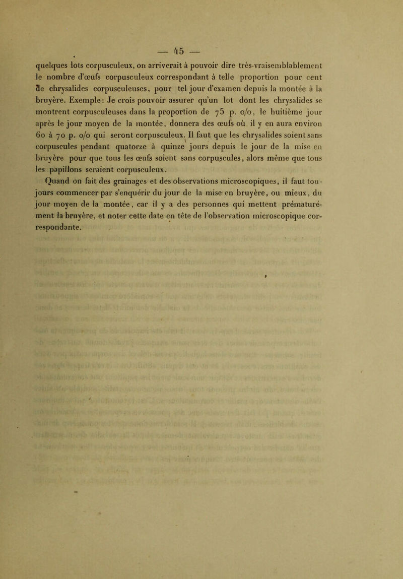 quelques lots corpusculeux, on arriverait à pouvoir dire très-vraisemblablement le nombre d’œufs corpusculeux correspondant à telle proportion pour cent 3e chrysalides corpusculeuses, pour tel jour d’examen depuis la montée à la bruyère. Exemple: Je crois pouvoir assurer qu’un lot dont les chrysalides se montrent corpusculeuses dans la. proportion de 75 p. 0/0, le huitième jour après le jour moyen de la montée, donnera des œufs où il y en aura environ 60 à 70 p. 0/0 qui seront corpusculeux. Il faut que les chrysalides soient sans corpuscules pendant quatorze à quinze jours depuis le jour de la mise en bruyère pour que tous les œufs soient sans corpuscules, alors même que tous les papillons seraient corpusculeux. Quand on fait des grainages et des observations microscopiques, il faut tou- jours commencer par s’enquérir du jour de la mise en bruyère, ou mieux, du jour moyen de la montée, car il y a des personnes qui mettent prématuré- ment la bruyère, et noter cette date en tête de l’observation microscopique cor- respondante.