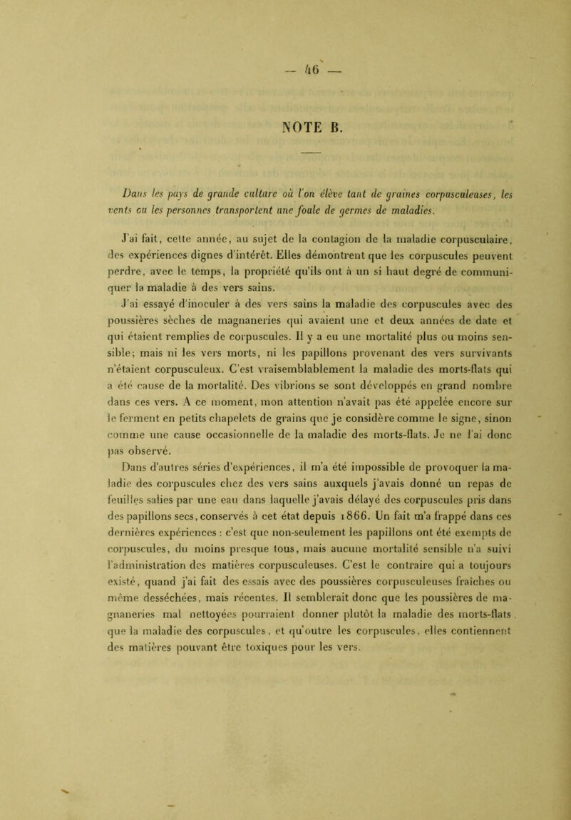 NOTE B. Dans les pays de grande culture où l’on élève tant de graines corpusculeuses, les vents eu les personnes transportent une foule de germes de maladies. J’ai fait, celte année, au sujet de la contagion de la maladie corpusculaire, des expériences dignes d’intérêt. Elles démontrent que les corpuscules peuvent perdre, avec le temps, la propriété qu’ils ont à un si haut degré de communi- quer la maladie à des vers sains. J’ai essayé d’inoculer à des vers sains la maladie des corpuscules avec des poussières sèches de magnaneries qui avaient une et deux années de date et qui étaient remplies de corpuscules. Il y a eu une mortalité plus ou moins sen- sible; mais ni les vers morts, ni les papillons provenant des vers survivants n’étaient corpusculeux. C’est vraisemblablement la maladie des morts-ilats qui a été cause de la mortalité. Des vibrions se sont développés en grand nombre dans ces vers. A ce moment, mon attention n’avait pas été appelée encore sur le ferment en petits chapelets de grains que je considère comme le signe, sinon comme une cause occasionnelle de la maladie des morls-flats. Je ne l’ai donc pas observé. Dans d’autres séries d’expériences, il m’a été impossible de provoquer la ma- ladie des corpuscules chez des vers sains auxquels j’avais donné un repas de feuilles salies par une eau dans laquelle j’avais délayé des corpuscules pris dans des papillons secs, conservés à cet état depuis 1866. Un fait m’a frappé dans ces dernières expériences : c’est que non-seulement les papillons ont été exempts de corpuscules, du moins presque lous, mais aucune mortalité sensible 11’a suivi l'administration des matières corpusculeuses. C’est le contraire qui a toujours existé, quand j’ai fait des essais avec des poussières corpusculeuses fraîches ou même desséchées, mais récentes. Il semblerait donc que les poussières de ma- gnaneries mal nettoyées pourraient donner plutôt la maladie des morts-flats que la maladie des corpuscules, et qu’outre les corpuscules, elles contiennent des matières pouvant être toxiques pour les vers.