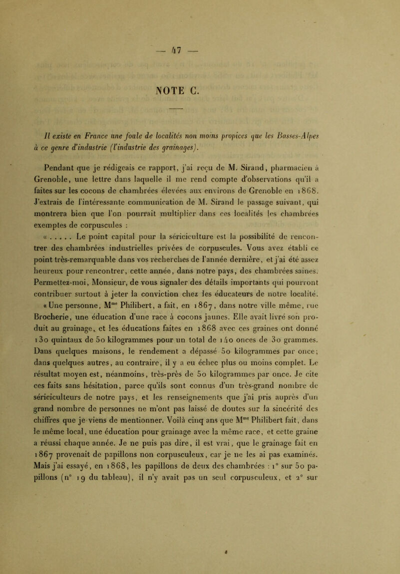 NOTE C. Il existe en France une foule de localités non moins propices gue les Basses-Alpes à ce genre d’industrie (l’industrie des grainages). Pendant que je rédigeais ce rapport, j’ai reçu de M. Sirand, pharmacien à Grenoble, une lettre dans laquelle il me rend compte d’observations qu’il a faites sur les cocons de chambrées élevées aux environs de Grenoble en 1868. J’extrais de l’intéressante communication de M. Sirand le passage suivant, qui montrera bien que l’on pourrait multiplier dans ces localités les chambrées exemptes de corpuscules : « Le point capital pour la sériciculture est la possibilité de rencon- trer des chambrées industrielles privées de corpuscules. Vous avez établi ce point très-remarquable dans vos recherches de l’année dernière, et j’ai été assez heureux pour rencontrer, cette année, dans notre pays, des chambrées saines. Permettez-moi, Monsieur, de vous signaler des détails importants qui pourront contribuer surtout à jeter la conviction chez les éducateurs de notre localité. h Une personne, Mmo Philibert, a fait, en 1867, dans notre ville même, rue Brocherie, une éducation d’une race à cocons jaunes. Elle avait livré son pro- duit au grainage, et les éducations faites en 1868 avec ces graines ont donné 1 3o quintaux de 5o kilogrammes pour un total de 1Z10 onces de 3o grammes. Dans quelques maisons, le rendement a dépassé 5o kilogrammes par once; dans quelques autres, au contraire, il y a eu échec plus ou moins complet. Le résultat moyen est, néanmoins, très-près de 5o kilogrammes par once. Je cite ces faits sans hésitation, parce qu’ils sont connus d’un très-grand nombre de sériciculteurs de notre pays, et les renseignements que j’ai pris auprès d’un grand nombre de personnes ne m’ont pas laissé de doutes sur la sincérité des chiffres que je viens de mentionner. Voilà cinq ans que Mme Philibert fait, dans le même local, une éducation pour grainage avec la même race, et cette graine a réussi chaque année. Je ne puis pas dire, il est vrai, que le grainage fait en 1867 provenait de papillons non corpusculeux, car je 11e les ai pas examinés. Mais j’ai essayé, en 1868, les papillons de deux des chambrées : 1° sur 5o pa- pillons (n° 19 du tableau), il n’y avait pas un seul corpusculeux, et 20 sur