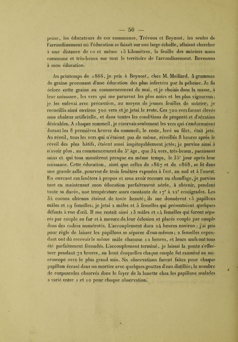 peine, les éducateurs de ces communes, Trévoux et Beynost, les seules de l’arrondissement où l’éducation se faisait sur une large échelle, allaient chercher à une distance de i o et môme i5 kilomètres, la feuille des mûriers assez communs et très-beaux sur tout le territoire de l’arrondissement. Revenons à mon éducation. Au printemps de 1866, je pris à Beynost, chez M. Meillard, 5 grammes de graine provenant d’une éducation des plus infectées par la pébrine. Je fis éclore cette graine au commencement de mai, et je choisis dans la masse, à leur naissance, les vers qui me parurent les plus noirs et les plus vigoureux; je les enlevai avec précaution, au moyen déjeunes feuilles de mûrier; je recueillis ainsi environ y 00 vers et je jetai le reste. Ces y 00 vers furent élevés sans chaleur artificielle, et dans toutes les conditions de propreté et d’aération désirables. A chaque sommeil, je réservais seulement les vers qui s’endormaient durant les 8 premières heures du sommeil; le reste, levé au filet, était jeté. Au réveil, tous les vers qui n’étaient pas de même, réveillés 8 heures apres le réveil des plus hâtifs, étaient aussi impitoyablement jetés; je parvins ainsi â n’avoir plus, au commencement du 5e âge, que 34 vers, très-beaux, paraissant sains et qui tous montèrent presque en même temps, le 35e jour après leur naissance. Cette éducation, ainsi que celles de 1 86y et de 1868, se fit dans une grande salle, pourvue de trois fenêtres exposées à l’est, au sud et à l’ouest. En ouvrant ces fenêtres à propos et sans avoir recours au chauffage, je parvins tout en maintenant mon éducation parfaitement aérée, à obtenir, pendant toute sa durée, une température assez constante de 1 y0 à 220 centigrades. Les 34 cocons obtenus étaient de toute beauté; ils me donnèrent i5 papillons mâles et 19 femelles; je jetai 2 mâles et 5 femelles qui présentaient quelques défauts à vue d’œil. Il me restait ainsi i 3 mâles et 1 4 femelles qui furent sépa- rés par couple au fur et à mesure de leur éclosion et placés couple par couple dans des cadres numérotés. L’accouplement dura 24 heures environ : j’ai pris pour règle de laisser les papillons se séparer d’eux-mêmes; 2 femelles cepen- dant ont dû recevoir le même mâle chacune 12 heures, et leurs œufs ont tous été parfaitement fécondés. L’accouplement terminé, je laissai la ponte s’effec- tuer pendant y2 heures, au bout desquelles chaque couple fut examiné au mi- croscope avec le plus grand soin. Six observations furent faites pour chaque papillon écx'asé dans un mortier avec quelques gouttes d’eau distillée; le nombre de corpuscules observés dans le foyer de la lunette chez les papillons malades a varié entre 1 et 1 o pour chaque observation.'