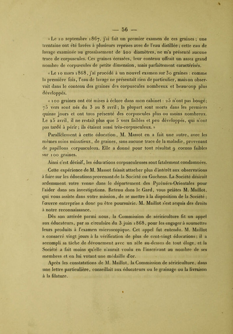 % «Le 10 septembre 1867, j’ai Lût un premier examen de ces graines; une trentaine ont été lavées à plusieurs reprises avec de l’eau distillée ; cette eau de lavage examinée au grossissement de 600 diamètres, ne m’a présenté aucune trace de corpuscules. Ces graines écrasées, leur contenu offrait un assez grand nombre de corpuscules de petite dimension, mais parfaitement caractérisés. « Le 10 mars 1868, j’ai procédé à un nouvel examen sur 3o graines : comme ia première fois, l’eau de lavage ne présentait rien de particulier, maison obser- vait dans le contenu des graines dos corpuscules nombreux et beaucoup plus développés. « 100 graines ont été mises à éclore dans mon cabinet : 2 5 n’ont pas bougé; y5 vers sont nés du 3 au 8 avril; la plupart sont morts dans les premiers quinze jours et ont tous présenté des corpuscules plus ou moins nombreux. Le 2 5 avril, il ne restait plus que 5 vers faibles et peu développés, qui n’ont pas lardé à périr; ils étaient aussi très-corpusculeux. » Parallèlement à cette éducation, M. Massot en a fait une autre, avec les mêmes soins minutieux, de graines, sans aucune trace de la maladie, provenant de papillons corpusculeux. Elle a donné pour tout résultat 9 cocons faibles sur 1 00 graines. Ainsi c’est décisif, les éducations corpusculeuses sont fatalement condamnées. Cette expérience de M. Massot faisait attacher plus d'intérêt aux observations à faire sur les éducations provenant de la Société ou Guchens. La Société désirait ardemment votre venue dans le département des Pyrénées-Orientales pour l’aider dans ses investigations. Retenu dans le Gard, vous priâtes M. Maillot, qui vous assiste dans votre mission, de se mettre à la disposition de la Société ; l’œuvre entreprise a donc pu être poursuivie. M. Maillot s’est acquis des droits à notre reconnaissance. Dès son arrivée parmi nous, la Commission de sériciculture fit un appel aux éducateurs, par sa circulaire du 3 juin 1868, pour les engager â soumettre leurs produits à l’examen microscopique. Cet appel fut entendu. M. Maillot a consacré vingt jours à la vérification de plus de cent-vingt éducations; il a accompli sa tâche de dévouement avec un zèle au-dessus de tout éloge, et la Société a fait moins quelle n’aurait voulu en l’inscrivant au nombre de ses membres et en lui votant une médaille d’or. Après les constatations de M. Maillot, la Commission de sériciculture, dans une lettre particulière, conseillait aux éducateurs ou le grainage ou la livraison â la filature.