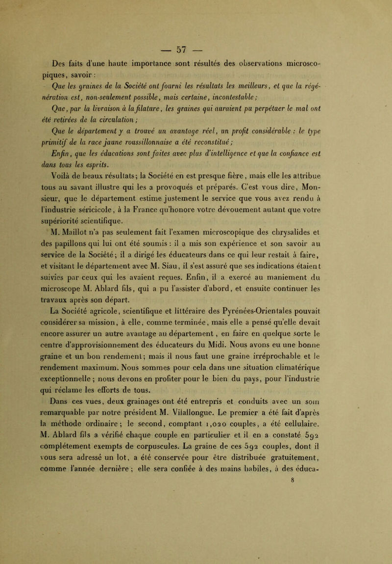 Des faits d’une haute importance sont résultés des observations microsco- piques, savoir : Que les graines de la Société ont fourni les résultats les meilleurs, et (/ue la régé- nération est, non-seulement possible, mais certaine, incontestable ; Que, par la livraison à lafilature, les graines qui auraient pu perpétuer le mal ont été retirées de la circulation ; Que le département y a trouvé un avantage réel, un profit considérable : le type primitif de la race jaune roussillonnaise a été reconstitué ; Enfin, que les éducations sont faites avec plus d’intelligence et que la confiance est dans toas les esprits. Voilà de beaux résultats; la Société en est presque fière, mais elle les attribue tous au savant illustre qui les a provoqués et préparés. C’est vous dire, Mon- sieur, que le département estime justement le service que vous avez rendu à l’industrie séricicole, à la France qu’honore votre dévouement autant que votre supériorité scientifique. M. Maillot n’a pas seulement fait l’examen microscopique des chrysalides et des papillons qui lui ont été soumis : il a mis son expérience et son savoir au service de la Société; il a dirigé les éducateurs dans ce qui leur restait à faire, et visitant le département avec M. Siau, il s’est assuré que ses indications étaient suivies par ceux qui les avaient reçues. Enfin, il a exercé au maniement du microscope M. Ablard fils, qui a pu l’assister d’abord, et ensuite continuer les travaux après son départ. La Société agricole, scientifique et littéraire des Pyrénées-Orientales pouvait considérer sa mission, à elle, comme terminée, mais elle a pensé quelle devait encore assurer un autre avantage au département, en faire en quelque sorte le centre d’approvisionnement des éducateurs du Midi. Nous avons eu une bonne graine et un bon rendement; mais il nous faut une graine irréprochable et le rendement maximum. Nous sommes pour cela dans une situation climatérique exceptionnelle; nous devons en profiter pour le bien du pays, pour l’industrie qui réclame les efforts de tous. Dans ces vues, deux grainages ont été entrepris et conduits avec un soin remarquable par notre président M. Viiallongue. Le premier a été fait d’après la méthode ordinaire; le second, comptant 1,020 couples, a été cellulaire. M. Ablard fils a vérifié chaque couple en particulier et il en a constaté 592 complètement exempts de corpuscules. La graine de ces 592 couples, dont il vous sera adressé un lot, a été conservée pour être distribuée gratuitement, comme l’année dernière; elle sera confiée à des mains habiles, à des éduca- 8