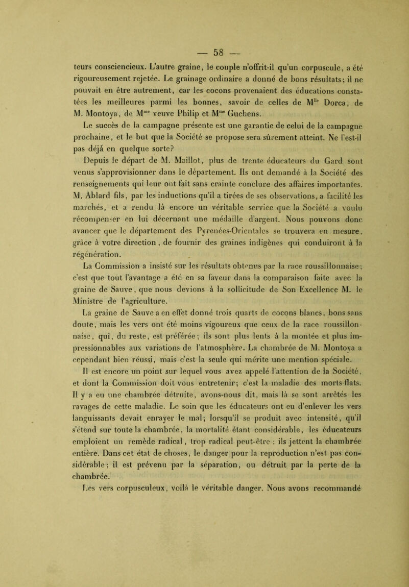 teurs consciencieux. L’autre graine, le couple n’offrit-il qu’un corpuscule, a été rigoureusement rejetée. Le grainage ordinaire a donné de bons résultats; il ne pouvait en être autrement, car les cocons provenaient des éducations consta- tées les meilleures parmi les bonnes, savoir de celles de MUe Dorca, de M. Montoya, de Mmc veuve Philip et Mme Guchens. Le succès de la campagne présente est une garantie de celui de la campagne prochaine, et le but que la Société se propose sera sûrement atteint. Ne l’est-il pas déjà en quelque sorte? Depuis le départ de M. Maillot, plus de trente éducateurs du Gard sont venus s’approvisionner dans le département. Ils ont demandé à la Société des renseignements qui leur ont fait sans crainte conclure des affaires importantes. M. Ablard fds, par les inductions qu’il a tirées de ses observations, a facilité les marchés, et a rendu là encore un véritable service que la Société a voulu récompenser en lui décernant une médaille d’argent. Nous pouvons donc avancer que le département des Pyrenées-Oricnlalcs se trouvera en mesure, grâce à votre direction , de fournir des graines indigènes qui conduiront à la régénération. La Commission a insisté sur les résultats obtenus par la race roussillonnaise; c’est que tout l’avantage a été en sa faveur dans la comparaison faite avec la graine de Sauve, que nous devions à la sollicitude de Son Excellence M. le Ministre de l’agriculture. La graine de Sauve a en effet donné trois quarts de cocons blancs, bons sans doute, mais les vers ont été moins vigoureux que ceux de la race roussillon- naise, qui, du reste, est préférée; ils sont plus lents à la montée et plus im- pressionnables aux variations de l’atmosphère. La chambrée de M. Montoya a cependant bien réussi, mais c’est la seule qui mérite une mention spéciale. 11 est encore un point sur lequel vous avez appelé l’attention de la Société, et dont la Commission doit vous entretenir; c’est la maladie des morts fiats. Il y a eu une chambrée détruite, avons-nous dit, mais là se sont arrêtés les ravages de cette maladie. Le soin que les éducateurs ont eu d’enlever les vers languissants devait enrayer le mal; lorsqu’il se produit avec intensité, qu’il s’étend sur toute la chambrée, la mortalité étant considérable, les éducateurs emploient un remède radical, trop radical peut-être : ils jettent la chambrée entière. Dans cet état de choses, le danger pour la reproduction n’est pas con- sidérable; il est prévenu par la séparation, ou détruit par la perte de la chambrée. Los vers corpusculeux, voilà le véritable danger. Nous avons recommandé