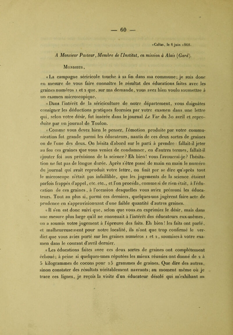 «Callas, le 8 juin 1868. A Monsieur Pasteur, Membre de l’Institut, en mission à Alais (Gard). Monsieur, «La campagne séricicole touche à sa fin dans ma commune; je suis donc en mesure de vous faire connaître le résultat des éducations faites avec les graines numéros 1 et 2 que, sur ma demande, vous avez bien voulu soumettre à un examen microscopique. «Dans l’intérêt de la sériciculture de notre département, vous daignâtes consigner les déductions pratiques fournies par votre examen dans une lettre qui, selon votre désir, fut insérée dans le journal Le Var du 3o avril et repro- duite par un journal de Toulon. «Comme vous devez bien le penser, l’émotion produite par votre commu- nication fut grande parmi les éducateurs, nantis de ces deux sortes de graines ou de l’une des deux. On hésita d’abord sur le parti à prendre : fallait-il jeter au feu ces graines que vous veniez de condamner, en d’autres termes, fallait-il ajouter foi aux prévisions de la science? Eli bien! vous l’avoucrai-je? l’hésita- tion ne fut pas de longue durée. Après s’être passé de main en main le numéro du journal qui avait reproduit votre lettre, on finit par se dire qu’après tout le microscope n’était pas infaillible, que les jugements de la science étaient parfois frappés d’appel, etc. etc., et l’on procéda, comme si de rien était, à l’édu- cation de ces graines , à l’occasion desquelles vous aviez prémuni les éduca- teurs. Tout au plus si, parmi ces derniers, quelques-uns jugèrent faire acte de prudence en s’approvisionnant d’une faible quantité d’autres graines. «Il s’en est donc suivi que, selon que vous.en exprimiez le désir, mais dans une mesure plus large qu’il ne convenait à l’intérêt des éducateurs eux-mêmes, on a soumis votre jugement à l’épreuve des faits. Eh bien! les faits ont parlé, et malheureusement pour notre localité, ils n’ont que trop confirmé le ver- dict que vous aviez porté sur les graines numéros i et 2, soumises à votre exa- men dans le courant d’avril dernier. « Les éducations faites avec ces deux sortes de graines ont complètement échoué; à peine si quelques-unes réputées les mieux réussies ont donné de 2 à 5 kilogrammes de cocons pour 2 5 grammes de graines. Que dire des autres, sinon constater des résultats véritablement navrants; au moment même où je trace ces lignes, je reçois la visite d’un éducateur désolé qui m’exhibant un