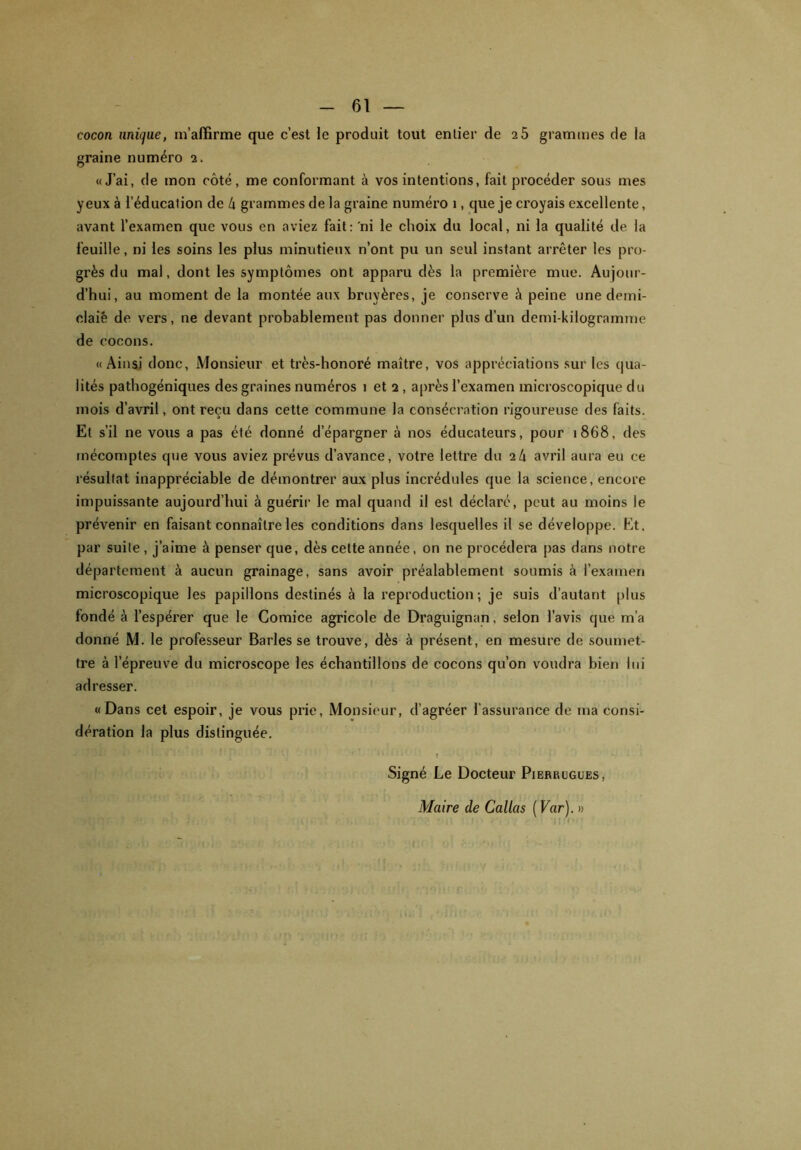 cocon unique, m’affirme que c’est le produit tout entier de 2 5 grammes de la graine numéro 2. «J’ai, de mon côté, me conformant à vos intentions, fait procéder sous mes yeux à l’éducation de t\ grammes de la graine numéro 1, que je croyais excellente, avant l’examen que vous en aviez fait: 'ni le choix du local, ni la qualité de la feuille, ni les soins les plus minutieux n’ont pu un seul instant arrêter les pro- grès du mal, dont les symptômes ont apparu dès la première mue. Aujour- d’hui, au moment de la montée aux bruyères, je conserve à peine une demi- claiê de vers, ne devant probablement pas donner plus d’un demi-kilogramme de cocons. « Ainsi donc, Monsieur et très-honoré maître, vos appréciations sur les qua- lités pathogéniques des graines numéros 1 et 2 , après l’examen microscopique du mois d’avril, ont reçu dans cette commune la consécration rigoureuse des faits. Et s’il ne vous a pas été donné d’épargner à nos éducateurs, pour 1868, des mécomptes que vous aviez prévus d’avance, votre lettre du 21\ avril aura eu ce résultat inappréciable de démontrer aux plus incrédules que la science, encore impuissante aujourd’hui à guérir le mal quand il est déclaré, peut au moins le prévenir en faisant connaître les conditions dans lesquelles il se développe. Et. par suite , j’aime à penser que, dès cette année, on ne procédera pas dans notre département à aucun grainage, sans avoir préalablement soumis è l’examen microscopique les papillons destinés à la reproduction; je suis d’autant plus fondé à l’espérer que le Comice agricole de Draguignan, selon l’avis que m’a donné M. le professeur Baries se trouve, dès à présent, en mesure de soumet- tre à l’épreuve du microscope les échantillons de cocons qu’on voudra bien lui adresser. « Dans cet espoir, je vous prie, Monsieur, d’agréer l’assurance de ma consi- dération la plus distinguée. HBpir*™' * 1 ï li » J I ’ n : , f Signé Le Docteur Pierrugues, Maire de Callas ( Var). » -9*: •, ' T/t*.V fi'* 1 t ■ Ï r!' :> i ! ’ f