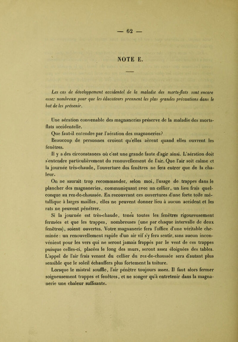 NOTE E. Les cas de développement accidentel de la maladie des morts-Jlats sont encore assez nombreux pour que les éducateurs prennent les plus grandes précautions dans le but de les prévenir. Une aération convenable des magnaneries préserve de la maladie des morts- flats accidentelle. Que faut-il entendre par l’aération des magnaneries? Beaucoup de personnes croient quelles aèrent quand elles ouvrent les fenêtres. Il y a des circonstances où c’est une grande faute d’agir ainsi. L’aération doit s’entendre particulièrement du renouvellement de l’air. Que l’air soit calme et la journée très-chaude, l’ouverture des fenêtres ne fera entrer que de la cha- leur. On ne saurait trop recommander, selon moi, l’usage de trappes dans le plancher des magnaneries, communiquant avec un cellier, un lieu frais quel- conque au rez-de-chaussée. En recouvrant ces ouvertures d’une forte toile mé- tallique à larges mailles, elles ne peuvent donner lieu à aucun accident et les rats ne peuvent pénétrer. Si la journée est très-chaude, tenez toutes les fenêtres rigoureusement fermées et que les trappes, nombreuses (une par chaque intervalle de deux fenêtres), soient ouvertes. Votre magnanerie fera l’office d’une véritable che- minée : un renouvellement rapide d’un air vif s’y fera sentir, sans aucun incon- vénient pour les vers qui ne seront jamais frappés par le vent de ces trappes puisque celles-ci, placées le long des murs, seront assez éloignées des tables. L’appel de l’air frais venant du cellier du rez-de-chaussée sera d’autant plus sensible que le soleil échauffera plus fortement la toiture. Lorsque le mistral souffle, l’air pénètre toujours assez. Il faut alors fermer soigneusement trappes et fenêtres, et ne songer qu’à entretenir dans la magna- nerie une chaleur suffisante.