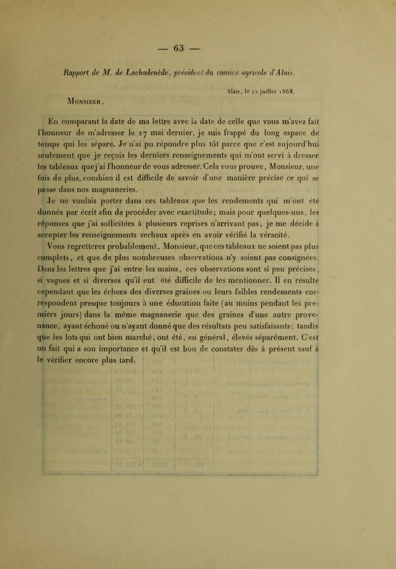 Rapport de M. de Lachadenède, président du comice agricole d’Alais. Monsieur , Mais, le 22 juillet 1868. En comparant la date de ma lettre avec la date de celle que vous m’avez fait l’honneur de m’adresser le 27 mai dernier, je suis frappé du long espace de temps qui les sépare. Je n’ai pu répondre plus tôt parce que c’est aujourd’hui seulement que je reçois les derniers renseignements qui m’ont servi à dresser les tableaux quej’ai l’honneur de vous adresser. Cela vous prouve, Monsieur, une fois de plus, combien il est difficile de savoir d’une manière précise ce qui se passe dans nos magnaneries. Je ne voulais porter dans ces tableaux que les rendements qui m'ont été donnés par écrit afin de procéder avec exactitude; mais pour quelques-uns, les réponses que j’ai sollicitées à plusieurs reprises n’arrivant pas, je me décide à accepter les renseignements verbaux après en avoir vérifié la véracité. Vous regretterez probablement, Monsieur,quecestableaux ne soient pas plus complets, et que de plus nombreuses observations n’y soient pas consignées. Dans les lettres que j’ai entre les mains, ces observations sont si peu précises, si vagues et si diverses qu’il eut été difficile de les mentionner. Il en résulte cependant que les échecs des diverses graines ou leurs faibles rendements cor- respondent presque toujours à une éducation faite (au moins pendant les pre- miers jours) dans la même magnanerie que des graines d’une autre prove- nance, ayant échoué ou n’ayant donné que des résultats peu satisfaisants; tandis que les lots qui ont bien marché, ont été, en général, élevés séparément. C’est un fait qui a son importance et qu’il est bon de constater dès à présent sauf à le vérifier encore plus lard.