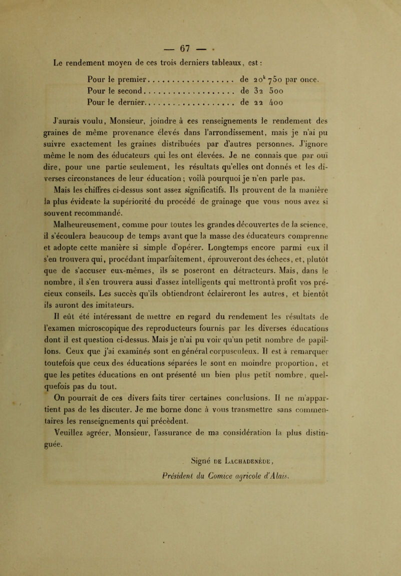 Le rendement moyen de ces trois derniers tableaux, est: Pour le premier de 20v y5o par once. Pour le second de 02 5oo Pour le dernier de 22 àoo J’aurais voulu, Monsieur, joindre à ces renseignements le rendement des graines de même provenance élevés dans l’arrondissement, mais je n’ai pu suivre exactement les graines distribuées par d’autres personnes. J’ignore même le nom des éducateurs qui les ont élevées. Je ne connais que par ouï dire, pour une partie seulement, les résultats qu’elles ont donnés et les di- verses circonstances de leur éducation; voilà pourquoi je n’en parle pas. Mais les chiffres ci-dessus sont assez significatifs. Ils prouvent de la manière la plus évidente la supériorité du procédé de grainage que vous nous avez si souvent recommandé. Malheureusement, comme pour toutes les grandes découvertes de la science, il s’écoulera beaucoup de temps avant que la masse des éducateurs comprenne et adopte cette manière si simple d’opérer. Longtemps encore parmi eux il s’en trouvera qui, procédant imparfaitement, éprouveront des échecs, et, plutôt que de s’accuser eux-mêmes, ils se poseront en détracteurs. Mais, dans le nombre, il s’en trouvera aussi d’assez intelligents qui mettrontà profit vos pré- cieux conseils. Les succès qu’ils obtiendront éclaireront les autres, et bientôt ils auront des imitateurs. Il eût été intéressant de mettre en regard du rendement les résultats de l’examen microscopique des reproducteurs fournis par les diverses éducations dont il est question ci-dessus. Mais je n’ai pu voir qu’un petit nombre de papil- lons. Ceux que j’ai examinés sont en général corpusculeux. Il est à remarquer toutefois que ceux des éducations séparées le sont en moindre proportion, et que les petites éducations en ont présenté un bien plus petit nombre, quel- quefois pas du tout. On pourrait de ces divers faits tirer certaines conclusions. Il 11e m'appar- tient pas de les discuter. Je me borne donc à vous transmettre sans commen- taires les renseignements qui précèdent. Veuillez agréer, Monsieur, l’assurance de ma considération la plus distin- guée. Signé de Lachadenède, Président du Comice agricole d’Alais.