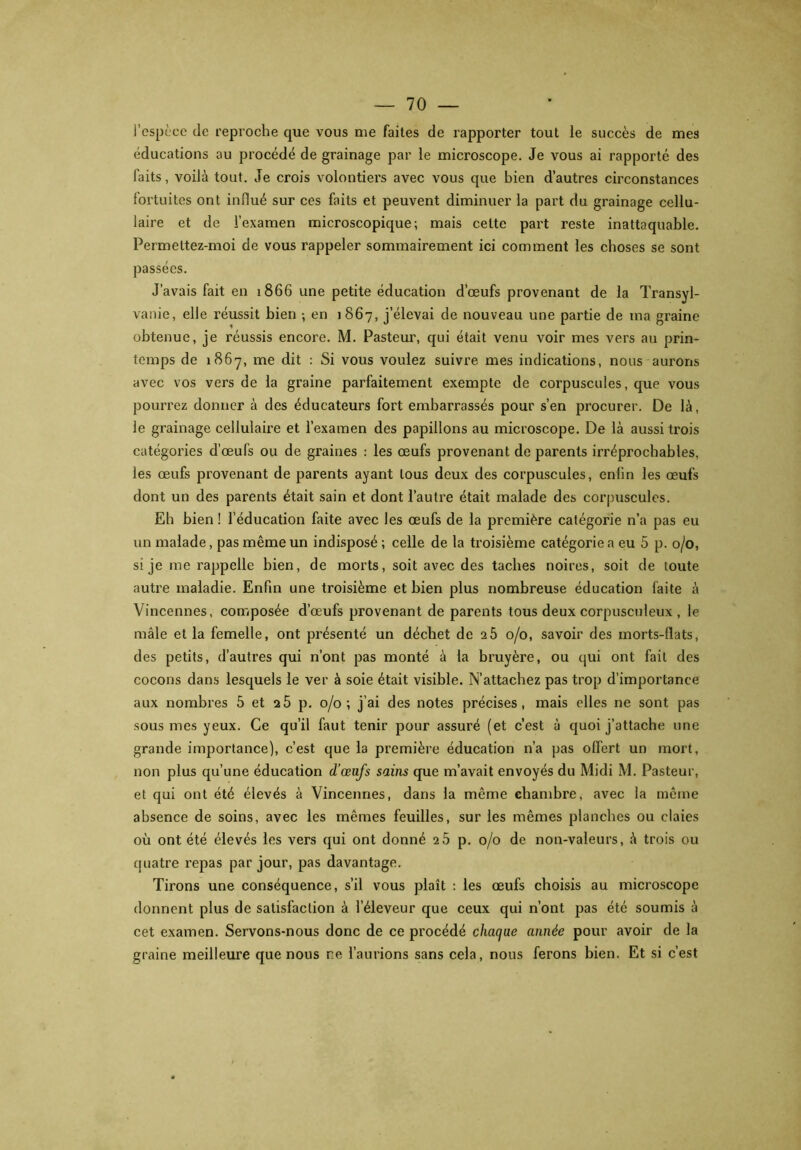 l’espèce de reproche que vous me faites de rapporter tout le succès de mes éducations au procédé de grainage par le microscope. Je vous ai rapporté des faits, voilà tout. Je crois volontiers avec vous que bien d’autres circonstances fortuites ont influé sur ces faits et peuvent diminuer la part du grainage cellu- laire et de l’examen microscopique; mais celte part reste inattaquable. Permettez-moi de vous rappeler sommairement ici comment les choses se sont passées. J’avais fait en 1866 une petite éducation d’œufs provenant de la Transyl- vanie, elle réussit bien ; en 1867, j’élevai de nouveau une partie de ma graine obtenue, je réussis encore. M. Pasteur, qui était venu voir mes vers au prin- temps de 1867, me dit : Si vous voulez suivre mes indications, nous aurons avec vos vers de la graine parfaitement exempte de corpuscules, que vous pourrez donner à des éducateurs fort embarrassés pour s’en procurer. De là, le grainage cellulaire et l’examen des papillons au microscope. De là aussi trois catégories d’œufs ou de graines : les œufs provenant de parents irréprochables, les œufs provenant de parents ayant tous deux des corpuscules, enlin les œufs dont un des parents était sain et dont l’autre était malade des corpuscules. Eh bien ! l’éducation faite avec les œufs de la première catégorie n’a pas eu un malade, pas même un indisposé; celle de la troisième catégorie a eu 5 p. 0/0, si je me rappelle bien, de morts, soit avec des taches noires, soit de toute autre maladie. Enfin une troisième et bien plus nombreuse éducation faite à Vincennes, composée d’œufs provenant de parents tous deux corpusculeux , le mâle et la femelle, ont présenté un déchet de 25 0/0, savoir des morts-flats, des petits, d’autres qui n’ont pas monté à la bruyère, ou qui ont fait des cocons dans lesquels le ver à soie était visible. N’attachez pas trop d’importance aux nombres 5 et 25 p. 0/0; j’ai des notes précises, mais elles ne sont pas sous mes yeux. Ce qu’il faut tenir pour assuré (et c’est à quoi j’attache une grande importance), c’est que la première éducation n’a pas offert un mort, non plus qu’une éducation d’œufs sains que m’avait envoyés du Midi M. Pasteur, et qui ont été élevés à Vincennes, dans la même chambre, avec la même absence de soins, avec les mêmes feuilles, sur les mêmes planches ou claies où ont été élevés les vers qui ont donné 2 5 p. 0/0 de non-valeurs, à trois ou quatre repas par jour, pas davantage. Tirons une conséquence, s’il vous plaît : les œufs choisis au microscope donnent plus de satisfaction à l’éleveur que ceux qui n’ont pas été soumis à cet examen. Servons-nous donc de ce procédé chaque année pour avoir de la graine meilleure que nous ne l’aurions sans cela, nous ferons bien. Et si c’est