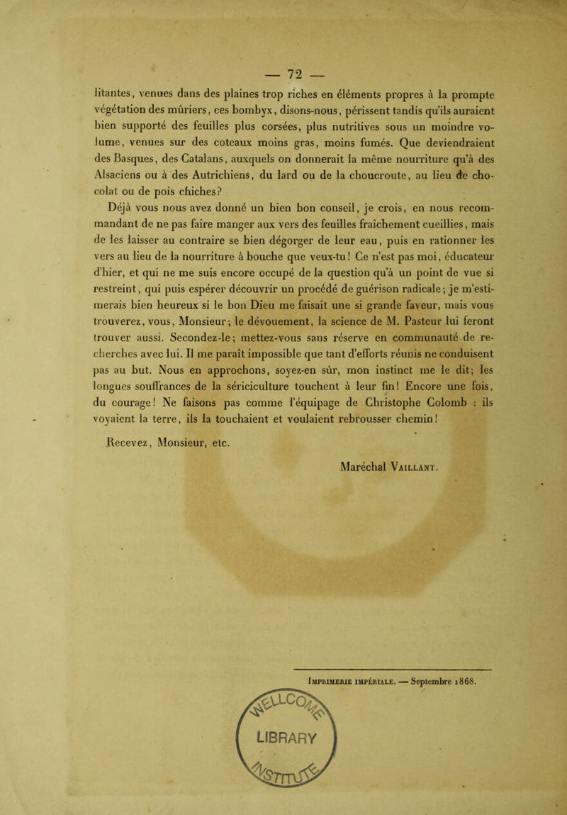 litantes, venues dans des plaines trop riches en éléments propres à la prompte végétation des mûriers, ces bombyx, disons-nous, périssent tandis qu’ils auraient bien supporté des feuilles plus corsées, plus nutritives sous un moindre vo- lume, venues sur des coteaux moins gras, moins fumés. Que deviendraient des Basques, des Catalans, auxquels on donnerait la même nourriture qu’à des Alsaciens ou à des Autrichiens, du lard ou de la choucroute, au lieu de cho- colat ou de pois chiches? Déjà vous nous avez donné un bien bon conseil, je crois, en nous recom- mandant de ne pas faire manger aux vers des feuilles fraîchement cueillies, mais de les laisser au contraire se bien dégorger de leur eau, puis en rationner les vers au lieu de la nourriture à bouche que veux-tu! Ce n’est pas moi, éducateur d’hier, et qui ne me suis encore occupé de la question qu’à un point de vue si restreint, qui puis espérer découvrir un procédé de guérison radicale; je m’esti- merais bien heureux si le bon Dieu me faisait une si grande faveur, mais vous trouverez, vous, Monsieur; le dévouement, la science de M. Pasteur lui feront trouver aussi. Secondez-le; mettez-vous sans réserve en communauté de re- cherches avec lui. Il me paraît impossible que tant d’efforts réunis ne conduisent pas au but. Nous en approchons, soyez-en sûr, mon instinct me le dit; les longues souffrances de la sériciculture touchent à leur fin! Encore une fois, du courage! Ne faisons pas comme l’équipage de Christophe Colomb : ils voyaient la terre, ils la touchaient et voulaient rebrousser chemin! Recevez, Monsieur, etc. Maréchal Vaillant.