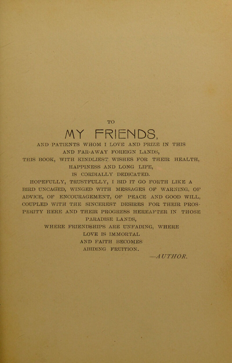 TO MY FRIENDS, AND PATIENTS WHOM I LOVE AND PRIZE IN THIS AND FAR-AWAY FOREIGN LANDS, THIS BOOK, WITH KINDLIEST WISHES FOR THEIR HEALTH, HAPPINESS AND LONG LIFE, IS CORDIALLY DEDICATED. HOPEFULLY, TRUSTFULLY, I BID IT GO FORTH LIKE A BIRD UNCAGED, WINGED WITH MESSAGES OF WARNING, OF ADVICE, OF ENCOURAGEMENT, OF PEACE AND GOOD WILL, COUPLED WITH THE SINCEREST DESIRES FOR THEIR PROS- PERITY HERE AND THEIR PROGRESS HEREAFTER IN THOSE PARADISE LANDS, WHERE FRIENDSHIPS ARE UNFADING, WHERE LOVE IS IMMORTAL AND FAITH BECOMES ABIDING FRUITION. —A UTHOR.