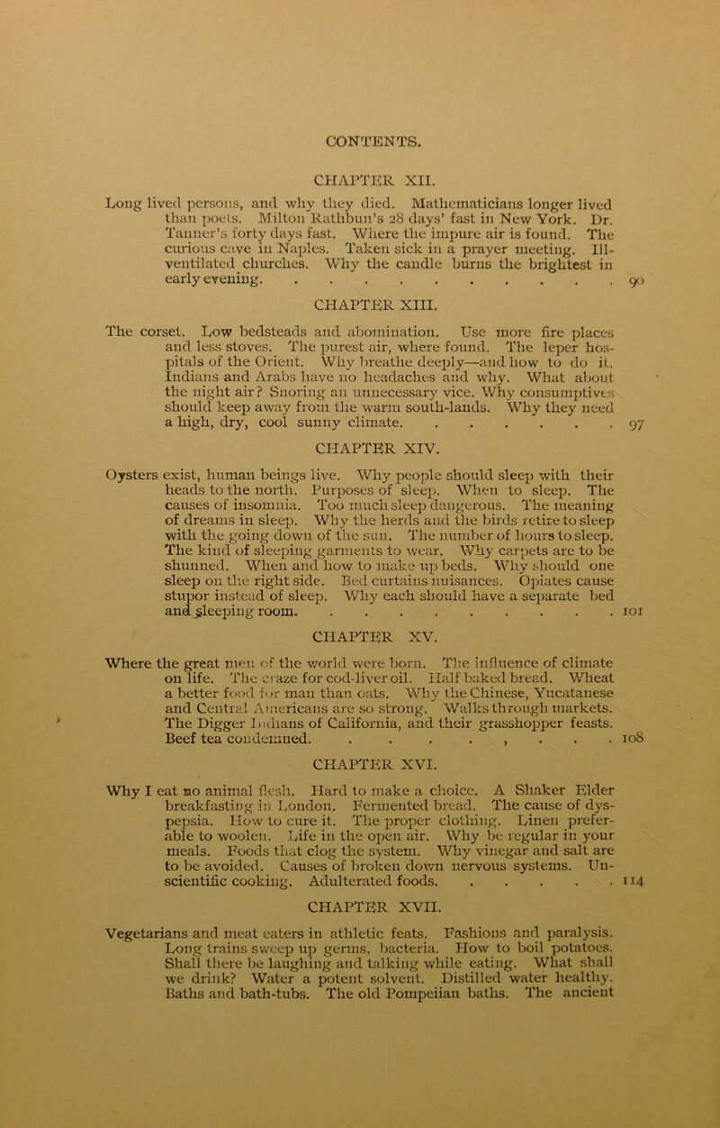 CHAPTER XII. Long lived persons, and why they died. Mathematicians longer lived than poets. Milton Ratlibun’s 28 days’ fast in New York. Dr. Tanner’s forty days fast. Where the impure air is found. The curious cave in Naples. Taken sick in a prayer meeting. Ill- ventilated churches. Why the candle burns the brightest in early evening 90 CHAPTER XIII. The corset. Low bedsteads and abomination. Use more fire places and less stoves. The purest air, where found. The leper hos- pitals of the Orient. Why breathe deeply—and how to do it. Indians and Arabs have no headaches and why. What about the night air? Snoring an unnecessary vice. Why consumptives should keep away from the warm south-lands. Why they need a high, dry, cool sunny climate 97 CHAPTER XIV. Oysters exist, human beings live. Why people should sleep with their heads to the north. Purposes of sleep. When to sleep. The causes of insomnia. Too much sleep dangerous. The meaning of dreams in sleep. Why the herds and the birds retire to sleep with the going down of the sun. The number of hours to sleep. The kind of sleeping garments to wear. Why carpets are to be shunned. When and how to make up beds. Why should one sleep 011 the right side. Bed curtains nuisances. Opiates cause stupor instead of sleep. Why each should have a separate bed and sleeping room 101 CHAPTER XV. Where the great men of the world were born. The influence of climate on life. The craze for cod-liver oil. Half baked bread. Wheat a better food for man than oats. Why the Chinese, Yucatanese and Central Americans are so strong. Walks through markets. The Digger Indians of California, and their grasshopper feasts. Beef tea condemned. . . . , 108 CHAPTER XVI. Why I eat no animal flesh. Hard to make a choice. A Shaker Elder breakfasting in London. Fermented bread. The cause of dys- pepsia. How to cure it. The proper clothing. Linen prefer- able to woolen. Life in the open air. Why be regular in your meals. Foods that clog the system. Why vinegar and salt are to be avoided. Causes of broken down nervous systems. Un- scientific cooking. Adulterated foods 114 CHAPTER XVII. Vegetarians and meat eaters in athletic feats. Fashions and paralysis. Long trains sweep up germs, bacteria. How to boil potatoes. Shall there be laughing and talking while eating. What shall we drink? Water a potent solvent. Distilled water healthy. Baths and bath-tubs. The old Pompeiian baths. The ancient