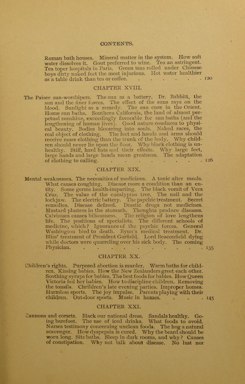 Roman bath houses. Mineral matter in the system. How soft water dissolves it. Gout preferred to wine. Tea an astringent. Tea toper hospitals in Taris. Green teas rolled under Chinese boys dirty naked feet the most injurious. Hot water healthier as a table drink than tea or coffee 120 CHAPTER XVIII. The Paisee sun-worshipers. The sun as a battery. Dr. Babbitt, the sun and the finer forces. The effect of the suns rays on the blood. Sunlight as a remedy. The sun cure in the Orient. Home sun baths. Southern California, the land of almost per- petual sunshine, exceedingly favorable for sunbaths (and the lengthening of human lives). Good nature conduces to physi- cal beauty. Bodies blooming into souls. Naked races, the real object of clothing. The'feet and hands and arms should receive more clothing than the trunk of the body. Why child- ren should never lie upon the floor. WI13' black clothing is un- healthy. Stiff, hard hats and their effects. Wl^r large feet, large hands and large heads mean greatness. The adaptation of clothing to calling. . . . . . . . .126 CHAPTER XIX. * Mental weaknesses. The necessities of medicines. A tonic after meals. What causes coughing. Disease more a condition than an en- tity. Some germs health-imparting. The black vomit of Vera Cruz. The value of the eucalyptus tree. The nail and the lockjaw. The electric battery. The psychic treatment. Secret remedies. Disease defined. Drastic drugs not medicines. Mustard plasters in the stomach. Thoughts produce diseases. Calvinism causes biliousness. The religion of love lengthens life. The positions of specialists. The different schools of medicine, which? Ignorance of the psychic forces. General Washington bled to death. Byun’s medical treatment. Dr. Bliss’ treatment of President Garfield. Lord Beaconfield dying while doctors were quarreling over his sick body. The coming Physician. . . . . 135 CHAPTER XX. Children’s rights. Purposed abortion is murder. Warm baths for child- ren. Kissing babies. How the New Zealanders greet each other. Soothing syrups for babies. The best foods for babies. How Queen Victoria fed her babies. How to discipline children. Removing the tonsils. Clirildren’s late evening parties. Improper homes. Harmless sports. The joy impulse. Parents playing with their children. Out-door sports. Music in homes. . . . 145 CHAPTER XXI. Cannons and corsets. Black our national dress. Sandals healthy. Go- ing barefoot. The use of iced drinks. What foods to avoid. Nurses testimony concerning unclean foods. The hog a natural scavenger. How dyspepsia is cured. Why the beard should be worn long. Sitz baths. Sleep in dark rooms, and why ? Causes of constipation. Why not talk about disease. No lust nor