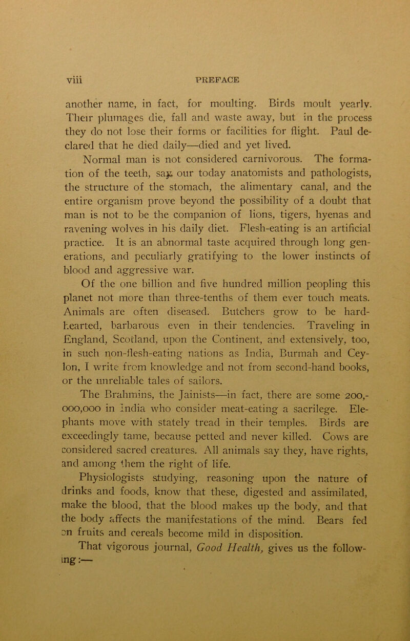 another name, in fact, for moulting. Birds moult yearly. Their plumages die, fall and waste away, but in the process they do not lose their forms or facilities for flight. Paul de- clared that he died daily—died and yet lived. Normal man is not considered carnivorous. The forma- tion of the teeth, say. our today anatomists and pathologists, the structure of the stomach, the alimentary canal, and the entire organism prove beyond the possibility of a doubt that man is not to be the companion of lions, tigers, hyenas and ravening wolves in his daily diet. Flesh-eating is an artificial practice. It is an abnormal taste acquired through long gen- erations, and peculiarly gratifying to the lower instincts of blood and aggressive war. Of the one billion and five hundred million peopling this planet not more than three-tenths of them ever touch meats. Animals are often diseased. Butchers grow to be hard- hearted, barbarous even in their tendencies. Traveling in England, Scotland, upon the Continent, and extensively, too, in such non-flesh-eating nations as India, Burmah and Cey- lon, I write from knowledge and not from second-hand books, or the unreliable tales of sailors. The Brahmins, the Jainists—in fact, there are some 200,- 000,000 in India who consider meat-eating a sacrilege. Ele- phants move with stately tread in their temples. Birds are exceedingly tame, because petted and never killed. Cows are considered sacred creatures. All animals say they, have rights, and among them the right of life. Physiologists studying, reasoning upon the nature of drinks and foods, know that these, digested and assimilated, make the blood, that the blood makes up the body, and that the body affects the manifestations of the mind. Bears fed cn fruits and cereals become mild in disposition. That vigorous journal, Good Health, gives us the follow- ing :—