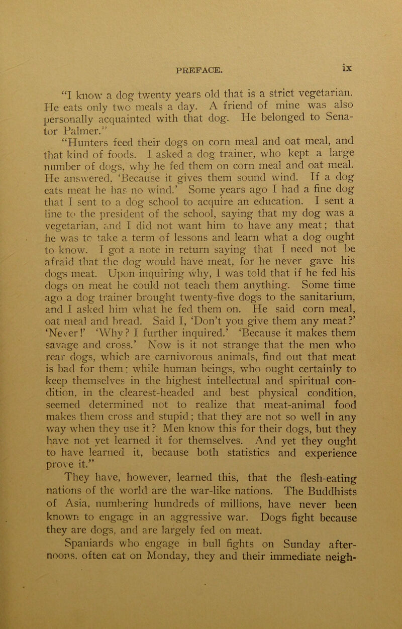 “I know a dog twenty years old that is a strict vegetarian. He eats only two meals a day. A friend of mine was also personally acquainted with that dog. He belonged to Sena- tor Palmer/’ “Hunters feed their dogs on corn meal and oat meal, and that kind of foods. I asked a dog trainer, who kept a large number of dogs, why he fed them on corn meal and oat meal. He answered. ‘Because it gives them sound wind. If a dog cats meat he has no wind.’ Some years ago I had a fine dog that I sent to a dog school to acquire an education. I sent a line to the president of the school, saying that my dog was a vegetarian, ancl I did not want him to have any meat; that he was to take a term of lessons and learn what a dog ought to know. I got a note in return saying that I need not be afraid that the dog would have meat, for he never gave his dogs meat. Upon inquiring why, I was told that if he fed his dogs on meat he could not teach them anything. Some time ago a dog trainer brought twenty-five dogs to the sanitarium, and 1 asked him what he fed them on. He said corn meal, oat meal and bread. Said I, ‘Don’t you give them any meat?’ ‘Never!’ ‘Why? I further inquired.’ ‘Because it makes them savage and cross.’ Now is it not strange that the men who rear dogs, which are carnivorous animals, find out that meat is bad for them; while human beings, who ought certainly to keep themselves in the highest intellectual and spiritual con- dition, in the clearest-headed and best physical condition, seemed determined not to realize that meat-animal food makes them cross and stupid; that they are not so well in any way when they use it? Men know this for their dogs, but they have not yet learned it for themselves. And yet they ought to have learned it, because both statistics and experience prove it.” They have, however, learned this, that the flesh-eating nations of the world are the war-like nations. The Buddhists of Asia, numbering hundreds of millions, have never been known to engage in an aggressive war. Dogs fight because they are dogs, and are largely fed on meat. Spaniards who engage in bull fights on Sunday after- noons. often eat on Monday, they and their immediate neigh-