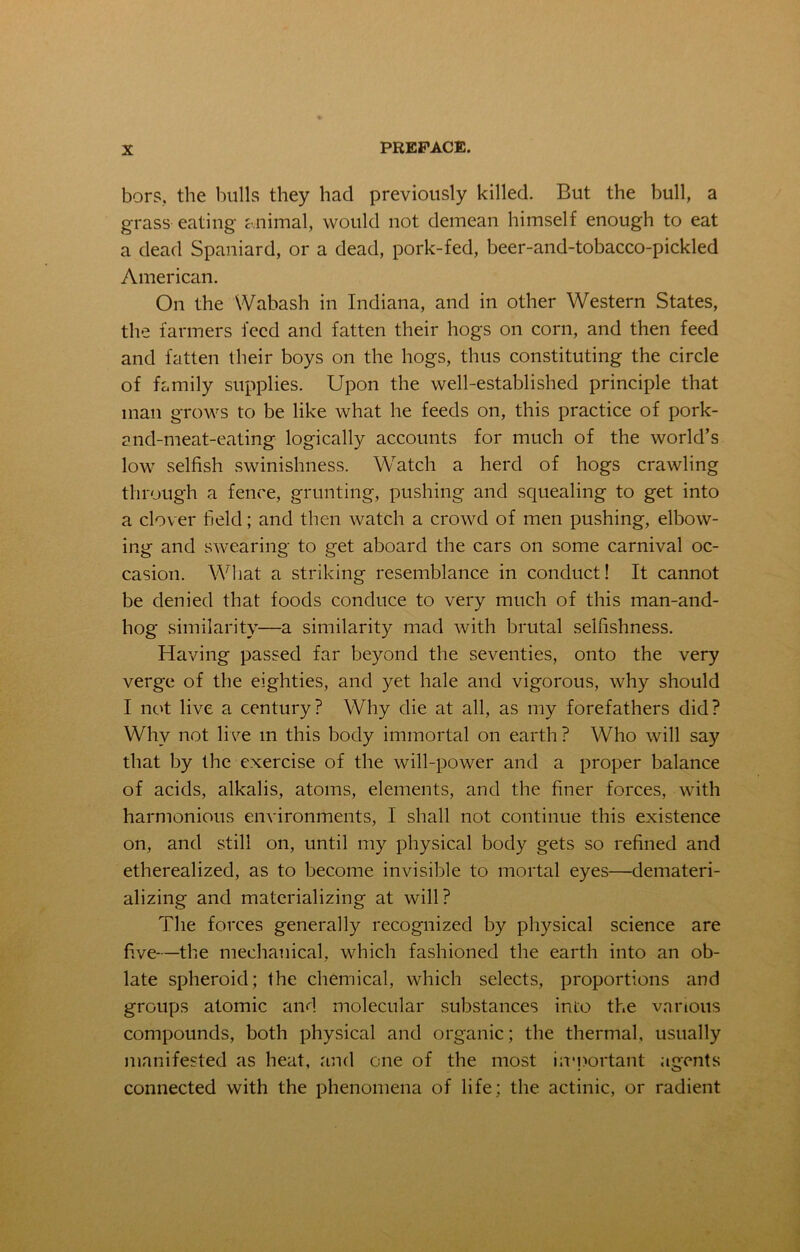 bors, the bulls they had previously killed. But the bull, a grass eating animal, would not demean himself enough to eat a dead Spaniard, or a dead, pork-fed, beer-and-tobacco-pickled American. On the Wabash in Indiana, and in other Western States, the farmers feed and fatten their hogs on corn, and then feed and fatten their boys on the hogs, thus constituting the circle of family supplies. Upon the well-established principle that man grows to be like what he feeds on, this practice of pork- and-meat-eating logically accounts for much of the world’s low selfish swinishness. Watch a herd of hogs crawling through a fence, grunting, pushing and squealing to get into a clover field; and then watch a crowd of men pushing, elbow- ing and swearing to get aboard the cars on some carnival oc- casion. What a striking resemblance in conduct! It cannot be denied that foods conduce to very much of this man-and- hog similarity—a similarity mad with brutal selfishness. Having passed far beyond the seventies, onto the very verge of the eighties, and yet hale and vigorous, why should I not live a century? Why die at all, as my forefathers did? Why not live m this body immortal on earth ? Who will say that by the exercise of the will-power and a proper balance of acids, alkalis, atoms, elements, and the finer forces, with harmonious environments, I shall not continue this existence on, and still on, until my physical body gets so refined and etherealized, as to become invisible to mortal eyes—demateri- alizing and materializing at will? The forces generally recognized by physical science are five—the mechanical, which fashioned the earth into an ob- late spheroid; the chemical, which selects, proportions and groups atomic and molecular substances into the various compounds, both physical and organic; the thermal, usually manifested as heat, and one of the most important agents connected with the phenomena of life; the actinic, or radient