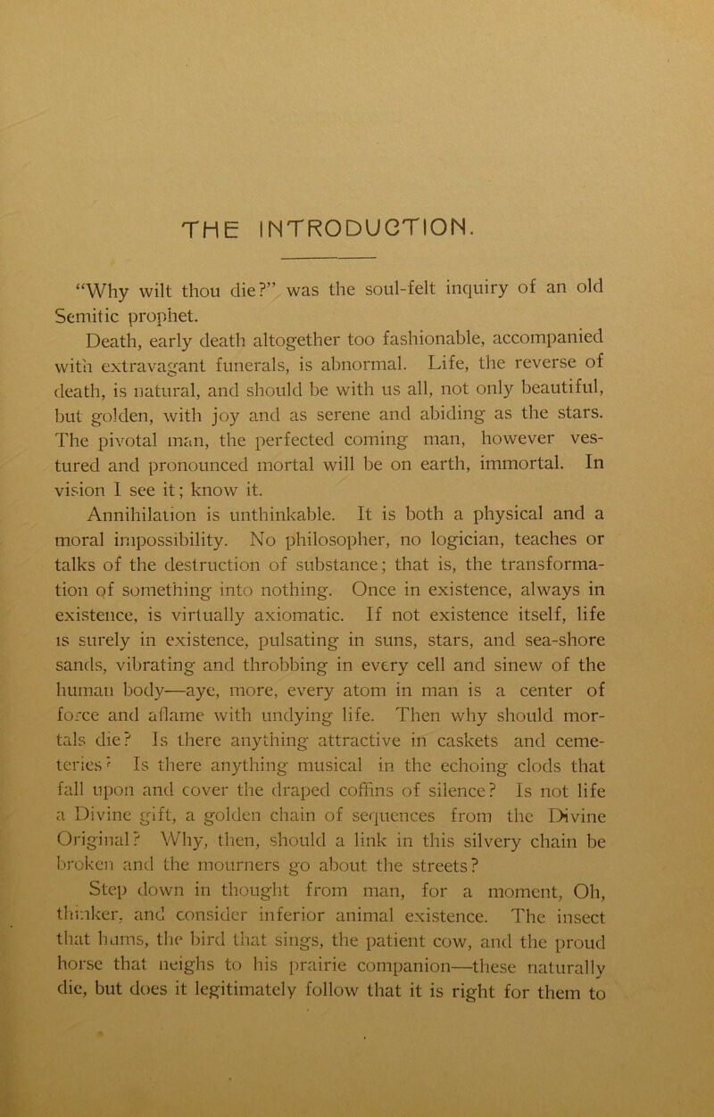 THE INTRODUCTION. “Why wilt thou die?” was the soul-felt inquiry of an old Semitic prophet. Death, early death altogether too fashionable, accompanied with extravagant funerals, is abnormal. Life, the reverse of death, is natural, and should be with us all, not only beautiful, but golden, with joy and as serene and abiding as the stars. The pivotal man, the perfected coming man, however ves- tured and pronounced mortal will be on earth, immortal. In vision I see it; know it. Annihilation is unthinkable. It is both a physical and a moral impossibility. No philosopher, no logician, teaches or talks of the destruction of substance; that is, the transforma- tion qf something into nothing. Once in existence, always in existence, is virtually axiomatic. If not existence itself, life is surely in existence, pulsating in suns, stars, and sea-shore sands, vibrating and throbbing in every cell and sinew of the human body—aye, more, every atom in man is a center of force and aflame with undying life. Then why should mor- tals die? Is there anything attractive in caskets and ceme- teries? Is there anything musical in the echoing clods that fall upon and cover the draped coffins of silence? Is not life a Divine gift, a golden chain of sequences from the Divine Original? Why, then, should a link in this silvery chain be broken and the mourners go about the streets? Step down in thought from man, for a moment, Oh, thinker, and consider inferior animal existence. The insect that hums, the bird that sings, the patient cow, and the proud horse that neighs to his prairie companion—these naturally die, but does it legitimately follow that it is right for them to