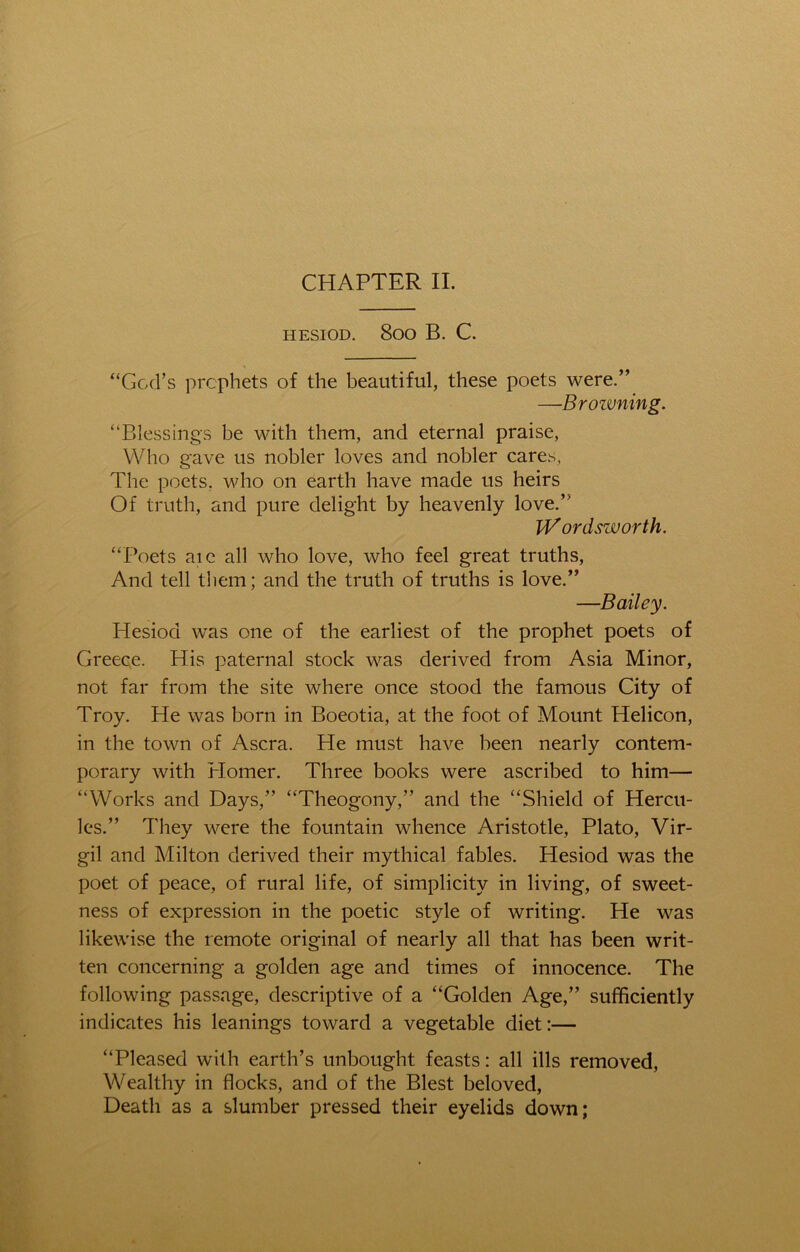 CHAPTER II. HESIOD. SOO B. C. “God’s prophets of the beautiful, these poets were.” —Broivning. “Blessings be with them, and eternal praise, Who gave us nobler loves and nobler cares, The poets, who on earth have made us heirs Of truth, and pure delight by heavenly love.” W ordsworth. “Poets aie all who love, who feel great truths, And tell them; and the truth of truths is love.” —Bailey. Hesiod was one of the earliest of the prophet poets of Greece. His paternal stock was derived from Asia Minor, not far from the site where once stood the famous City of Troy. He was born in Boeotia, at the foot of Mount Helicon, in the town of Ascra. He must have been nearly contem- porary with Homer. Three books were ascribed to him— “Works and Days,” “Theogony,” and the “Shield of Hercu- les.” They were the fountain whence Aristotle, Plato, Vir- gil and Milton derived their mythical fables. Hesiod was the poet of peace, of rural life, of simplicity in living, of sweet- ness of expression in the poetic style of writing. He was likewise the remote original of nearly all that has been writ- ten concerning a golden age and times of innocence. The following passage, descriptive of a “Golden Age,” sufficiently indicates his leanings toward a vegetable diet:— “Pleased with earth’s unbought feasts: all ills removed, Wealthy in flocks, and of the Blest beloved, Death as a slumber pressed their eyelids down;