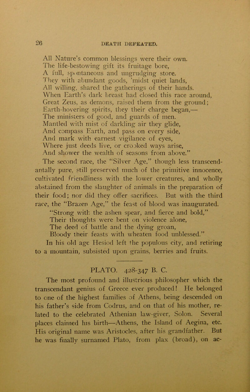 All Nature’s common blessings were their own. The life-bestowing gift its fruitage bore, A full, spontaneous and ungrudging store. They with abundant goods, ’midst quiet lands, All willing, shared the gatherings of their hands. When Earth’s dark breast had closed this race around, Great Zeus, as demons, raised them from the ground; Earth-hovering spirits, they their charge began,— The ministers of good, and guards of men. Mantled with mist of darkling air they glide, And compass Earth, and pass on every side, And mark with earnest vigilance of eyes, Where just deeds live, or crooked ways arise, And shower the wealth of seasons from above.” The second race, the ‘‘Silver Age,” though less transcend- antally pure, still preserved much of the primitive innocence, cultivated friendliness with the lower creatures, and wholly abstained from the slaughter of animals in the preparation of their food; nor did they offer sacrifices. But with the third race, the “Brazen Age,” the feast of blood was inaugurated. “Strong with the ashen spear, and fierce and bold,” Their thoughts were bent on violence alone, The deed of battle and the dying groan, Bloody their feasts with wheaten food unblessed.” In his old age Elesiod left the populous city, and retiring to a mountain, subsisted upon grains, berries and fruits. PLATO. 428-347 B. C. The most profound and illustrious philosopher which the transcendant genius of Greece ever produced! He belonged to one of the highest families of Athens, being descended on his father’s side from Codrus, and on that of his mother, re- lated to the celebrated Athenian law-giver, Solon. Several places claimed his birth—Athens, the Island of Aegina, etc. His original name was Aristocles, after his grandfather. But he was finally surnamed Plato, from plax (broad), on ac-