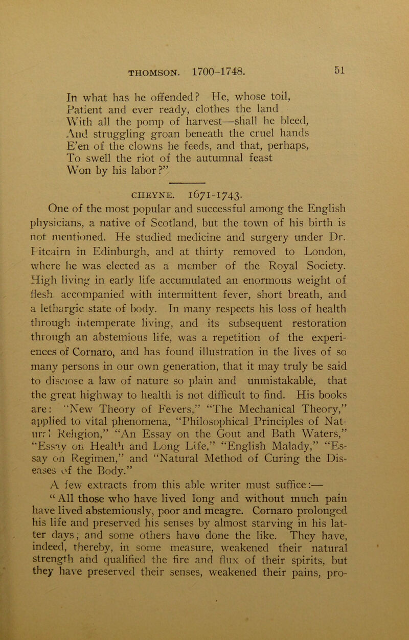 In what has he offended? He, whose toil, Patient and ever ready, clothes the land With all the pomp of harvest—shall he bleed, And struggling groan beneath the cruel hands E’en of the clowns he feeds, and that, perhaps, To swell the riot of the autumnal feast Won by his labor?” cheyne. 1671-1743. One of the most popular and successful among the English physicians, a native of Scotland, but the town of his birth is not mentioned. He studied medicine and surgery under Dr. Pitcairn in Edinburgh, and at thirty removed to London, where he was elected as a member of the Royal Society. High living in early life accumulated an enormous weight of flesh accompanied with intermittent fever, short breath, and a lethargic state of body. In many respects his loss of health through intemperate living, and its subsequent restoration through an abstemious life, was a repetition of the experi- ences of Cornaro, and has found illustration in the lives of so many persons in our own generation, that it may truly be said to disclose a law of nature so plain and unmistakable, that the great highway to health is not difficult to find. His books are: “New Theory of Fevers,” “The Mechanical Theory,” applied to vital phenomena, “Philosophical Principles of Nat- 11 rr 1 Religion,” “An Essay on the Gout and Bath Waters,” “Essay on Health and Long Life,” “English Malady,” “Es- say on Regimen,” and “Natural Method of Curing the Dis- eases of the Body.” A few extracts from this able writer must suffice:— “ All those who have lived long and without much pain have lived abstemiously, poor and meagre. Cornaro prolonged his life and preserved his senses by almost starving in his lat- ter days; and some others have done the like. They have, indeed, thereby, in some measure, weakened their natural strength and qualified the fire and flux of their spirits, but they have preserved their senses, weakened their pains, pro-