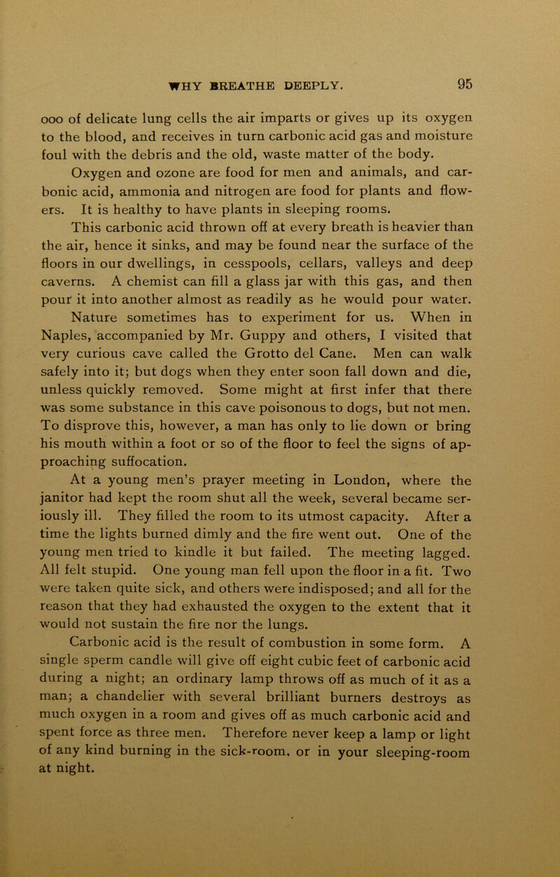 ooo of delicate lung cells the air imparts or gives up its oxygen to the blood, and receives in turn carbonic acid gas and moisture foul with the debris and the old, waste matter of the body. Oxygen and ozone are food for men and animals, and car- bonic acid, ammonia and nitrogen are food for plants and flow- ers. It is healthy to have plants in sleeping rooms. This carbonic acid thrown off at every breath is heavier than the air, hence it sinks, and may be found near the surface of the floors in our dwellings, in cesspools, cellars, valleys and deep caverns. A chemist can fill a glass jar with this gas, and then pour it into another almost as readily as he would pour water. Nature sometimes has to experiment for us. When in Naples, accompanied by Mr. Guppy and others, I visited that very curious cave called the Grotto del Cane. Men can walk safely into it; but dogs when they enter soon fall down and die, unless quickly removed. Some might at first infer that there was some substance in this cave poisonous to dogs, but not men. To disprove this, however, a man has only to lie down or bring his mouth within a foot or so of the floor to feel the signs of ap- proaching suffocation. At a young men’s prayer meeting in London, where the janitor had kept the room shut all the week, several became ser- iously ill. They filled the room to its utmost capacity. After a time the lights burned dimly and the fire went out. One of the young men tried to kindle it but failed. The meeting lagged. All felt stupid. One young man fell upon the floor in a fit. Two were taken quite sick, and others were indisposed; and all for the reason that they had exhausted the oxygen to the extent that it would not sustain the fire nor the lungs. Carbonic acid is the result of combustion in some form. A single sperm candle will give off eight cubic feet of carbonic acid during a night; an ordinary lamp throws off as much of it as a man; a chandelier with several brilliant burners destroys as much oxygen in a room and gives off as much carbonic acid and spent force as three men. Therefore never keep a lamp or light of any kind burning in the sick-room, or in your sleeping-room at night.