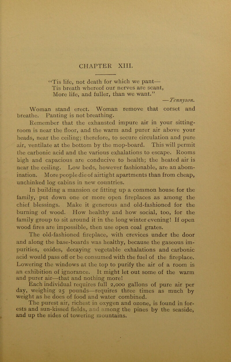 “Tis life, not death for which we pant— Tis breath whereof our nerves are scant, More life, and fuller, than we want.” — Tennyson. Woman stand erect. Woman remove that corset and breathe. Panting is not breathing. Remember that the exhausted impure air in your sitting- room is near the floor, and the warm and purer air above your heads, near the ceiling; therefore, to secure circulation and pure air, ventilate at the bottom by the mop-board. This will permit the carbonic acid and the various exhalations to escape. Rooms high and capacious are conducive to health; the heated air is near the ceiling. Low beds, however fashionable, are an abom- ination. More people die of airtight apartments than from cheap, unchinked log cabins in new countries. In building a mansion or fitting up a common house for the family, put down one or more open fireplaces as among the chief blessings. Make it generous and old-fashioned for the burning of wood. How healthy and how social, too, for the family group to sit around it in the long winter evening! If open wood fires are impossible, then use open coal grates. The old-fashioned fireplace, with crevices under the door and along the base-boards was healthy, because the gaseous im- purities, oxides, decaying vegetable exhalations and carbonic acid would pass off or be consumed with the fuel of the fireplace. Lowering the windows at the top to purify the air of a room is an exhibition of ignorance. It might let out some of the warm and purer air—that and nothing more! Each individual requires full 2,000 gallons of pure air per day, weighing 25 pounds—requires three times as much by weight as he does of food and water combined. The purest air, richest in oxygen and ozone, is found in for- ests and sun-kissed fields, and among the pines by the seaside, and up the sides of towering mountains.
