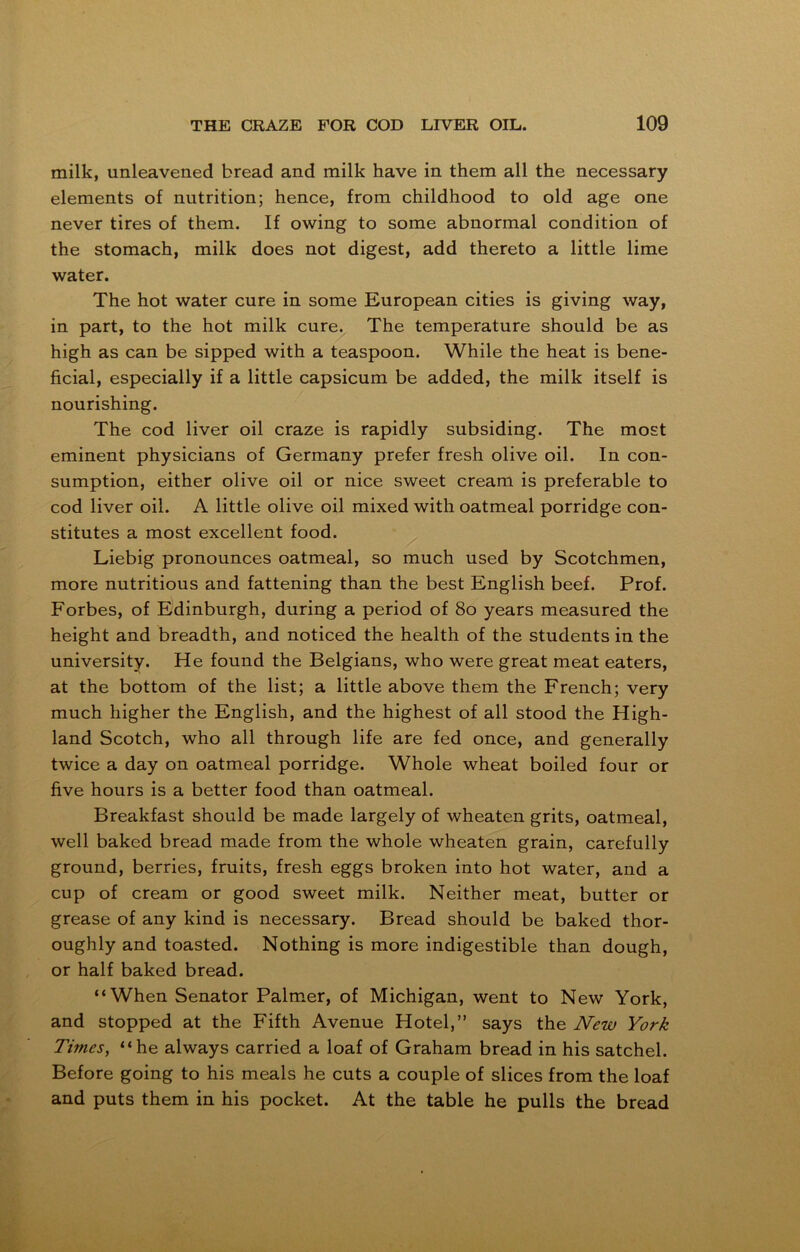 milk, unleavened bread and milk have in them all the necessary elements of nutrition; hence, from childhood to old age one never tires of them. If owing to some abnormal condition of the stomach, milk does not digest, add thereto a little lime water. The hot water cure in some European cities is giving way, in part, to the hot milk cure. The temperature should be as high as can be sipped with a teaspoon. While the heat is bene- ficial, especially if a little capsicum be added, the milk itself is nourishing. The cod liver oil craze is rapidly subsiding. The most eminent physicians of Germany prefer fresh olive oil. In con- sumption, either olive oil or nice sweet cream is preferable to cod liver oil. A little olive oil mixed with oatmeal porridge con- stitutes a most excellent food. Liebig pronounces oatmeal, so much used by Scotchmen, more nutritious and fattening than the best English beef. Prof. Forbes, of Edinburgh, during a period of 80 years measured the height and breadth, and noticed the health of the students in the university. He found the Belgians, who were great meat eaters, at the bottom of the list; a little above them the French; very much higher the English, and the highest of all stood the High- land Scotch, who all through life are fed once, and generally twice a day on oatmeal porridge. Whole wheat boiled four or five hours is a better food than oatmeal. Breakfast should be made largely of wheaten grits, oatmeal, well baked bread made from the whole wheaten grain, carefully ground, berries, fruits, fresh eggs broken into hot water, and a cup of cream or good sweet milk. Neither meat, butter or grease of any kind is necessary. Bread should be baked thor- oughly and toasted. Nothing is more indigestible than dough, or half baked bread. “When Senator Palmer, of Michigan, went to New York, and stopped at the Fifth Avenue Hotel,” says the New York Times, “he always carried a loaf of Graham bread in his satchel. Before going to his meals he cuts a couple of slices from the loaf and puts them in his pocket. At the table he pulls the bread