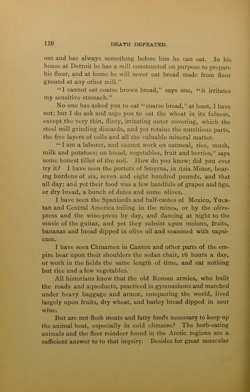 out and has always something before him he can eat. In his house at Detroit he has a mill constructed on purpose to prepare his flour, and at home he will never eat bread made from flour ground at any other mill.” “I cannot eat coarse brown bread,” says one, “it irritates my sensitive stomach.” No one has asked you to eat “coarse bread,” at least, I have not; but I do ask and urge you to eat the wheat in its fulness, except the very thin, flinty, irritating outer covering, which the steel mill grinding discards, and yet retains the nutritious parts, the five layers of cells and all the valuable mineral matter. “ I am a laborer, and cannot work on oatmeal, rice, mush, milk and potatoes; on bread, vegetables, fruit and berries,” says some honest tiller of the soil. How do you know; did you ever try it? I have seen the porters of Smyrna, in Asia Minor, bear- ing burdens of six, seven and eight hundred pounds, and that all day; and yet their food was a few handfuls of grapes and figs, or dry bread, a bunch of dates and some olives. I have seen the Spaniards and half-castes of Mexico, Yuca- tan and Central America toiling in the mineis, or by the olive- press and the wine-press by day, and dancing at night to the music of the guitar, and yet they subsist upon melons, fruits, bananas and bread dipped in olive oil and seasoned with capsi- cum. I have seen Chinamen in Canton and other parts of the em- pire bear upon their shoulders the sedan chair, 16 hours a day, or work in the fields the same length of time, and eat nothing but rice and a few vegetables. All historians know that the old Roman armies, who built the roads and aqueducts, practiced in gymnasiums and marched under heavy baggage and armor, conquering the world, lived largely upon fruits, dry wheat, and barley bread dipped in sour wine. But are not flesh meats and fatty foods necessary to keep up the animal heat, especially in cold climates? The herb-eating animals and the fleet reindeer found in the Arctic regions are a sufficient answer to to that inquiry. Besides for great muscular