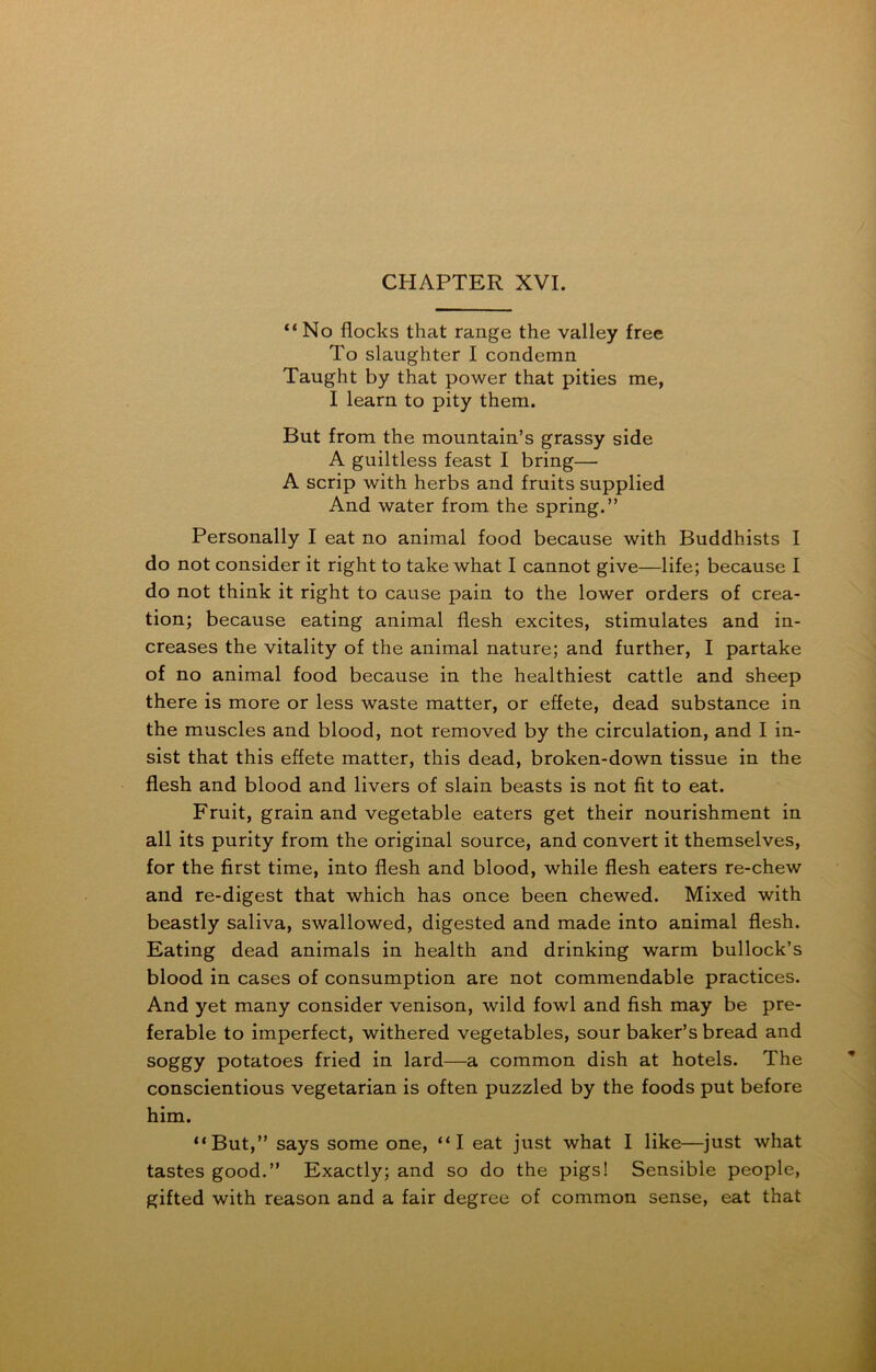 “No flocks that range the valley free To slaughter I condemn Taught by that power that pities me, I learn to pity them. But from the mountain’s grassy side A guiltless feast I bring— A scrip with herbs and fruits supplied And water from the spring.” Personally I eat no animal food because with Buddhists I do not consider it right to take what I cannot give—life; because I do not think it right to cause pain to the lower orders of crea- tion; because eating animal flesh excites, stimulates and in- creases the vitality of the animal nature; and further, I partake of no animal food because in the healthiest cattle and sheep there is more or less waste matter, or effete, dead substance in the muscles and blood, not removed by the circulation, and I in- sist that this effete matter, this dead, broken-down tissue in the flesh and blood and livers of slain beasts is not fit to eat. Fruit, grain and vegetable eaters get their nourishment in all its purity from the original source, and convert it themselves, for the first time, into flesh and blood, while flesh eaters re-chew and re-digest that which has once been chewed. Mixed with beastly saliva, swallowed, digested and made into animal flesh. Eating dead animals in health and drinking warm bullock’s blood in cases of consumption are not commendable practices. And yet many consider venison, wild fowl and fish may be pre- ferable to imperfect, withered vegetables, sour baker’s bread and soggy potatoes fried in lard—a common dish at hotels. The conscientious vegetarian is often puzzled by the foods put before him. “But,” says some one, “I eat just what I like—just what tastes good.” Exactly; and so do the pigs! Sensible people, gifted with reason and a fair degree of common sense, eat that