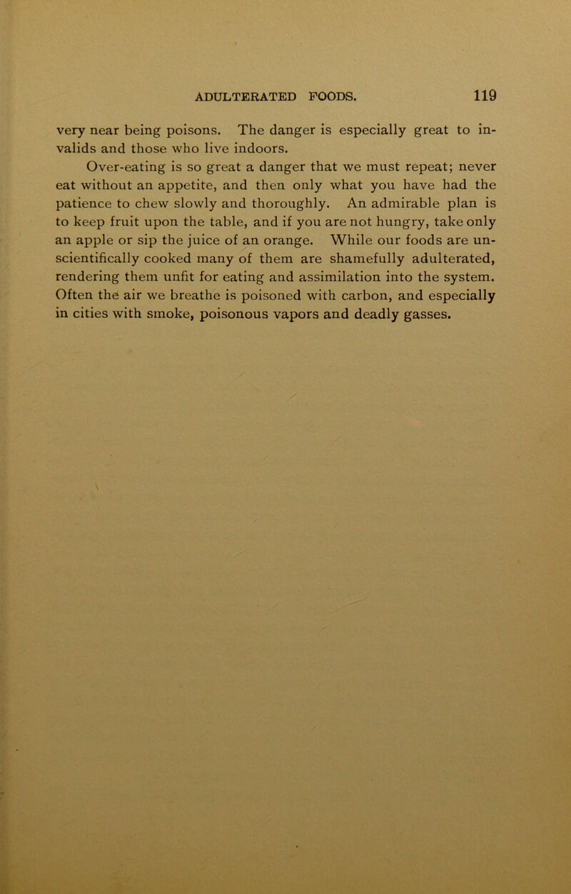 very near being poisons. The danger is especially great to in- valids and those who live indoors. Over-eating is so great a danger that we must repeat; never eat without an appetite, and then only what you have had the patience to chew slowly and thoroughly. An admirable plan is to keep fruit upon the table, and if you are not hungry, take only an apple or sip the juice of an orange. While our foods are un- scientifically cooked many of them are shamefully adulterated, rendering them unfit for eating and assimilation into the system. Often the air we breathe is poisoned with carbon, and especially in cities with smoke, poisonous vapors and deadly gasses.