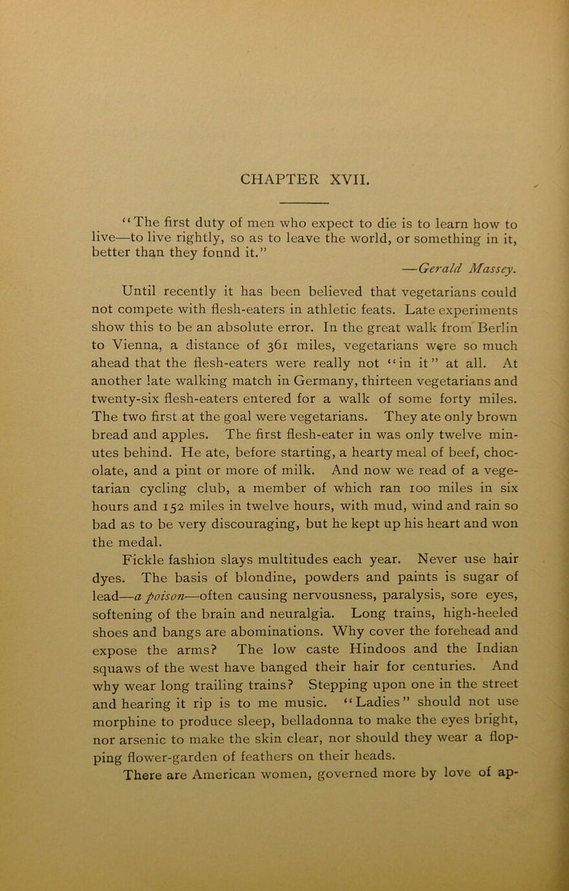 “The first duty of men who expect to die is to learn how to live—to live rightly, so as to leave the world, or something in it, better than they fonnd it.” —Gerald Massey. Until recently it has been believed that vegetarians could not compete with flesh-eaters in athletic feats. Late experiments show this to be an absolute error. In the great walk from Berlin to Vienna, a distance of 361 miles, vegetarians were so much ahead that the flesh-eaters were really not “in it” at all. At another late walking match in Germany, thirteen vegetarians and twenty-six flesh-eaters entered for a walk of some forty miles. The two first at the goal were vegetarians. They ate only brown bread and apples. The first flesh-eater in was only twelve min- utes behind. He ate, before starting, a hearty meal of beef, choc- olate, and a pint or more of milk. And now we read of a vege- tarian cycling club, a member of which ran 100 miles in six hours and 152 miles in twelve hours, with mud, wind and rain so bad as to be very discouraging, but he kept up his heart and won the medal. Fickle fashion slays multitudes each year. Never use hair dyes. The basis of blondine, powders and paints is sugar of lead—a poison—often causing nervousness, paralysis, sore eyes, softening of the brain and neuralgia. Long trains, high-heeled shoes and bangs are abominations. Why cover the forehead and expose the arms? The low caste Hindoos and the Indian squaws of the west have banged their hair for centuries. And why wear long trailing trains? Stepping upon one in the street and hearing it rip is to me music. “Ladies” should not use morphine to produce sleep, belladonna to make the eyes bright, nor arsenic to make the skin clear, nor should they wear a flop- ping flower-garden of feathers on their heads. There are American women, governed more by love of ap-