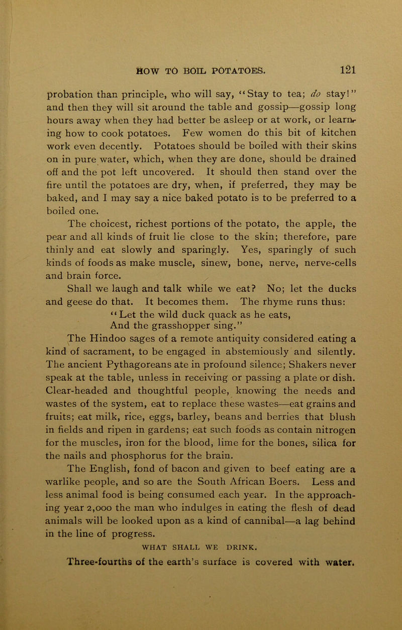 probation than principle, who will say, “Stay to tea; do stay!” and then they will sit around the table and gossip—gossip long hours away when they had better be asleep or at work, or leariv ing how to cook potatoes. Few women do this bit of kitchen work even decently. Potatoes should be boiled with their skins on in pure water, which, when they are done, should be drained off and the pot left uncovered. It should then stand over the fire until the potatoes are dry, when, if preferred, they may be baked, and I may say a nice baked potato is to be preferred to a boiled one. The choicest, richest portions of the potato, the apple, the pear and all kinds of fruit lie close to the skin; therefore, pare thinly and eat slowly and sparingly. Yes, sparingly of such kinds of foods as make muscle, sinew, bone, nerve, nerve-cells and brain force. Shall we laugh and talk while we eat? No; let the ducks and geese do that. It becomes them. The rhyme runs thus: “Let the wild duck quack as he eats, And the grasshopper sing.” The Hindoo sages of a remote antiquity considered eating a kind of sacrament, to be engaged in abstemiously and silently. The ancient Pythagoreans ate in profound silence; Shakers never speak at the table, unless in receiving or passing a plate or dish. Clear-headed and thoughtful people, knowing the needs and wastes of the system, eat to replace these wastes—eat grains and fruits; eat milk, rice, eggs, barley, beans and berries that blush in fields and ripen in gardens; eat such foods as contain nitrogen for the muscles, iron for the blood, lime for the bones, silica for the nails and phosphorus for the brain. The English, fond of bacon and given to beef eating are a warlike people, and so are the South African Boers. Less and less animal food is being consumed each year. In the approach- ing year 2,000 the man who indulges in eating the flesh of dead animals will be looked upon as a kind of cannibal—a lag behind in the line of progress. WHAT SHALL WE DRINK. Three-fourths of the earth’s surface is covered with water.