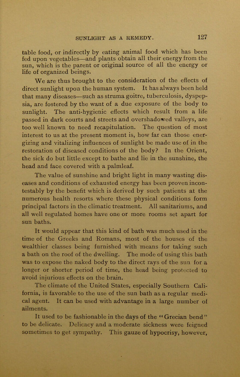 table food, or indirectly by eating animal food which has been fed upon vegetables—and plants obtain all their energy from the sun, which is the parent or original source of all the energy or life of organized beings. We are thus brought to the consideration of the effects of direct sunlight upon the human system. It has always been held that many diseases—such as struma goitre, tuberculosis, dyspep- sia, are fostered by the want of a due exposure of the body to sunlight. The anti-hygienic effects which result from a life passed in dark courts and streets and overshadowed valleys, are too well known to need recapitulation. The question of most interest to us at the present moment is, how far can those ener- gizing and vitalizing influences of sunlight be made use of in the restoration of diseased conditions of the body? In the Orient, the sick do but little except to bathe and lie in the sunshine, the head and face covered with a palmleaf. The value of sunshine and bright light in many wasting dis- eases and conditions of exhausted energy has been proven incon- testably by the benefit which is derived by such patients at the numerous health resorts where these physical conditions form principal factors in the climatic treatment. All sanitariums, and all well regulated homes have one or more rooms set apart for sun baths. It would appear that this kind of bath was much used in the time of the Greeks and Romans, most of the houses of the wealthier classes being furnished with means for taking such a bath on the roof of the dwelling. The mode of using this bath was to expose the naked body to the direct rays of the sun for a longer or shorter period of time, the head being protected to avoid injurious effects on the brain. The climate of the United States, especially Southern Cali- fornia, is favorable to the use of the sun bath as a regular medi- cal agent. It can be used with advantage in a large number of ailments. It used to be fashionable in the days of the “Grecian bend” to be delicate. Delicacy and a moderate sickness were feigned sometimes to get sympathy. This gauze of hypocrisy, however,