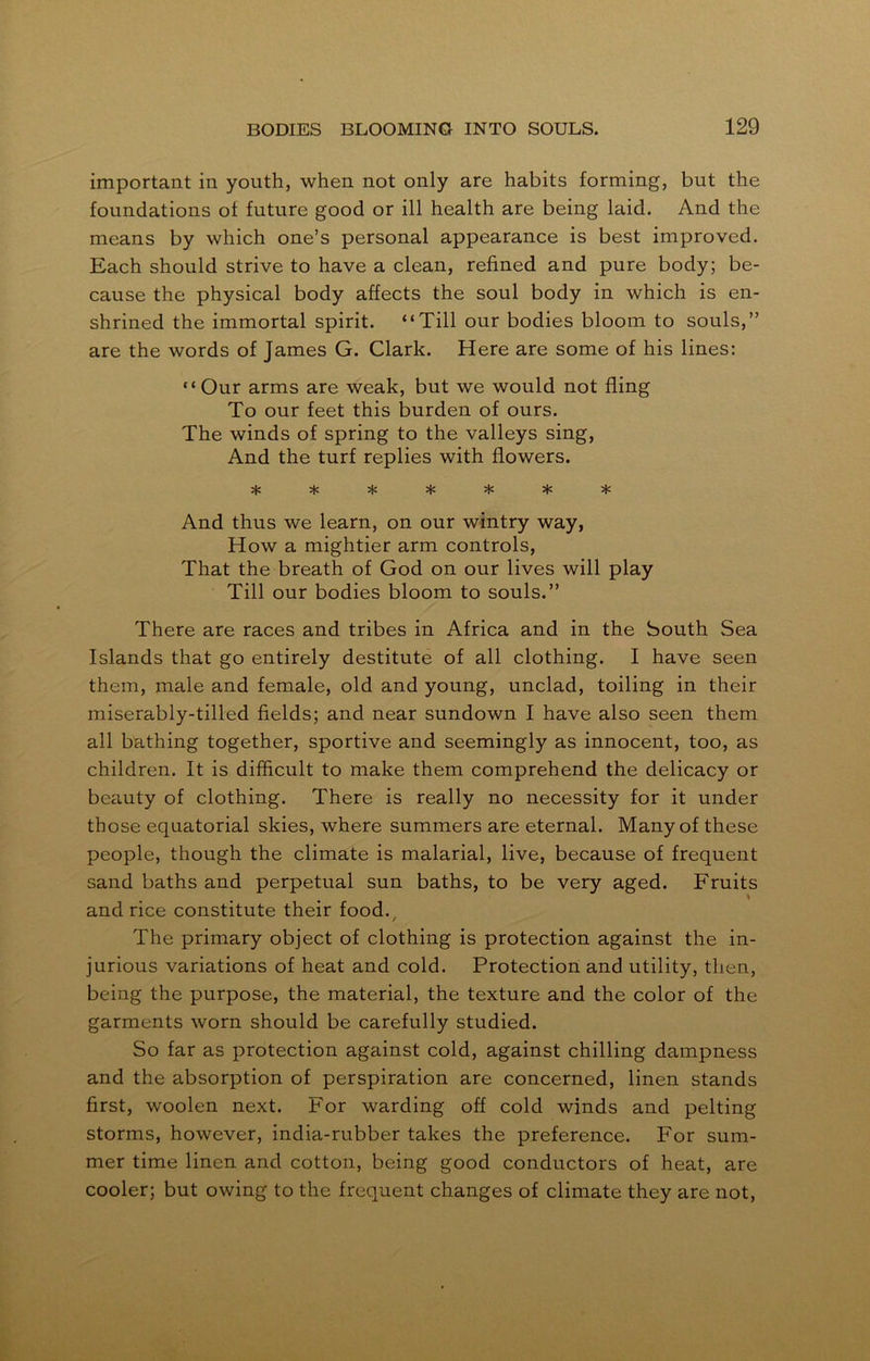 important in youth, when not only are habits forming, but the foundations of future good or ill health are being laid. And the means by which one’s personal appearance is best improved. Each should strive to have a clean, refined and pure body; be- cause the physical body affects the soul body in which is en- shrined the immortal spirit. “Till our bodies bloom to souls,” are the words of James G. Clark. Here are some of his lines: “Our arms are weak, but we would not fling To our feet this burden of ours. The winds of spring to the valleys sing, And the turf replies with flowers. vl^ ^ \lr »T' *T* And thus we learn, on our wintry way, How a mightier arm controls, That the breath of God on our lives will play Till our bodies bloom to souls.” There are races and tribes in Africa and in the South Sea Islands that go entirely destitute of all clothing. I have seen them, male and female, old and young, unclad, toiling in their miserably-tilled fields; and near sundown I have also seen them all bathing together, sportive and seemingly as innocent, too, as children. It is difficult to make them comprehend the delicacy or beauty of clothing. There is really no necessity for it under those equatorial skies, where summers are eternal. Many of these people, though the climate is malarial, live, because of frequent sand baths and perpetual sun baths, to be very aged. Fruits and rice constitute their food. The primary object of clothing is protection against the in- jurious variations of heat and cold. Protection and utility, then, being the purpose, the material, the texture and the color of the garments worn should be carefully studied. So far as protection against cold, against chilling dampness and the absorption of perspiration are concerned, linen stands first, woolen next. For warding off cold winds and pelting storms, however, india-rubber takes the preference. For sum- mer time linen and cotton, being good conductors of heat, are cooler; but owing to the frequent changes of climate they are not,