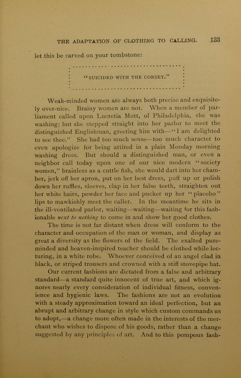 let this be carved on your tombstone: “SUICIDED WITH THE CORSET.” Weak-minded women are always both precise and exquisite- ly over-nice. Brainy women are not. When a member of par- liament called upon Lucretia Mott, of Philadelphia, she was washing; but she stepped straight into her parlor to meet the distinguished Englishman, greeting him with—“I am delighted to see thee.” She had too much sense—too much character to even apologize for being attired in a plain Monday morning washing dress. But should a distinguished man, or even a neighbor call today upon one of our nice modern “society women,” brainless as a cuttle fish, she would dart into her cham- ber, jerk off her apron, put on her best dress, puff up or polish down her ruffles, sleeves, clap in her false teeth, straighten out her white hairs, powder her face and pucker up her “ placebo ” lips to mawkishly meet the caller. In the meantime he sits in the ill-ventilated parlor, waiting—waiting—waiting for this fash- ionable next to nothing to come in and show her good clothes. The time is not far distant when dress will conform to the character and occupation of the man or woman, and display as great a diversity as the flowers of the field. The exalted pure- minded and heaven-inspired teacher should be clothed while lec- turing, in a white robe. Whoever conceived of an angel clad in black, or striped trousers and crowned with a stiff stovepipe hat. Our current fashions are dictated from a false and arbitrary standard—a standard quite innocent of true art, and which ig- nores nearly every consideration of individual fitness, conven- ience and hygienic laws. The fashions are not an evolution with a steady approximation toward an ideal perfection, but an abrupt and arbitrary change in style which custom commands us to adopt,—a change more often made in the interests of the mer- chant who wishes to dispose of his goods, rather than a change suggested by any principles of art. And to this pompous fash-